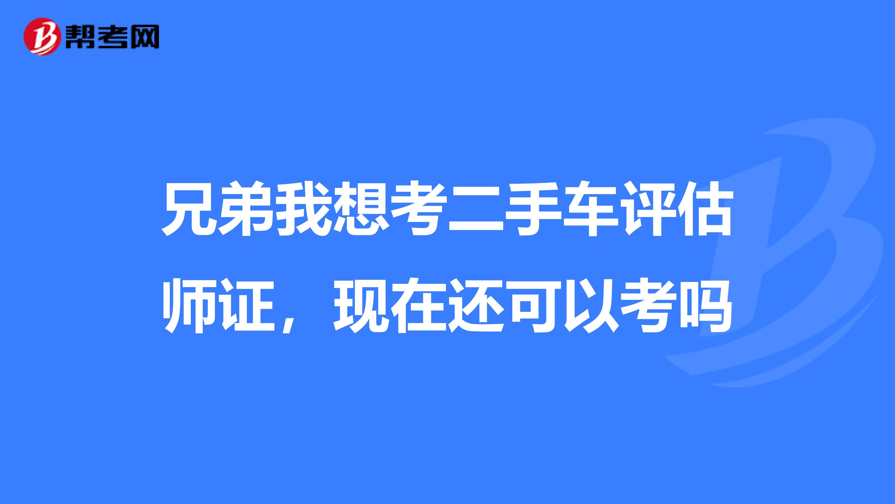 兄弟我想考二手车评估师证，现在还可以考吗