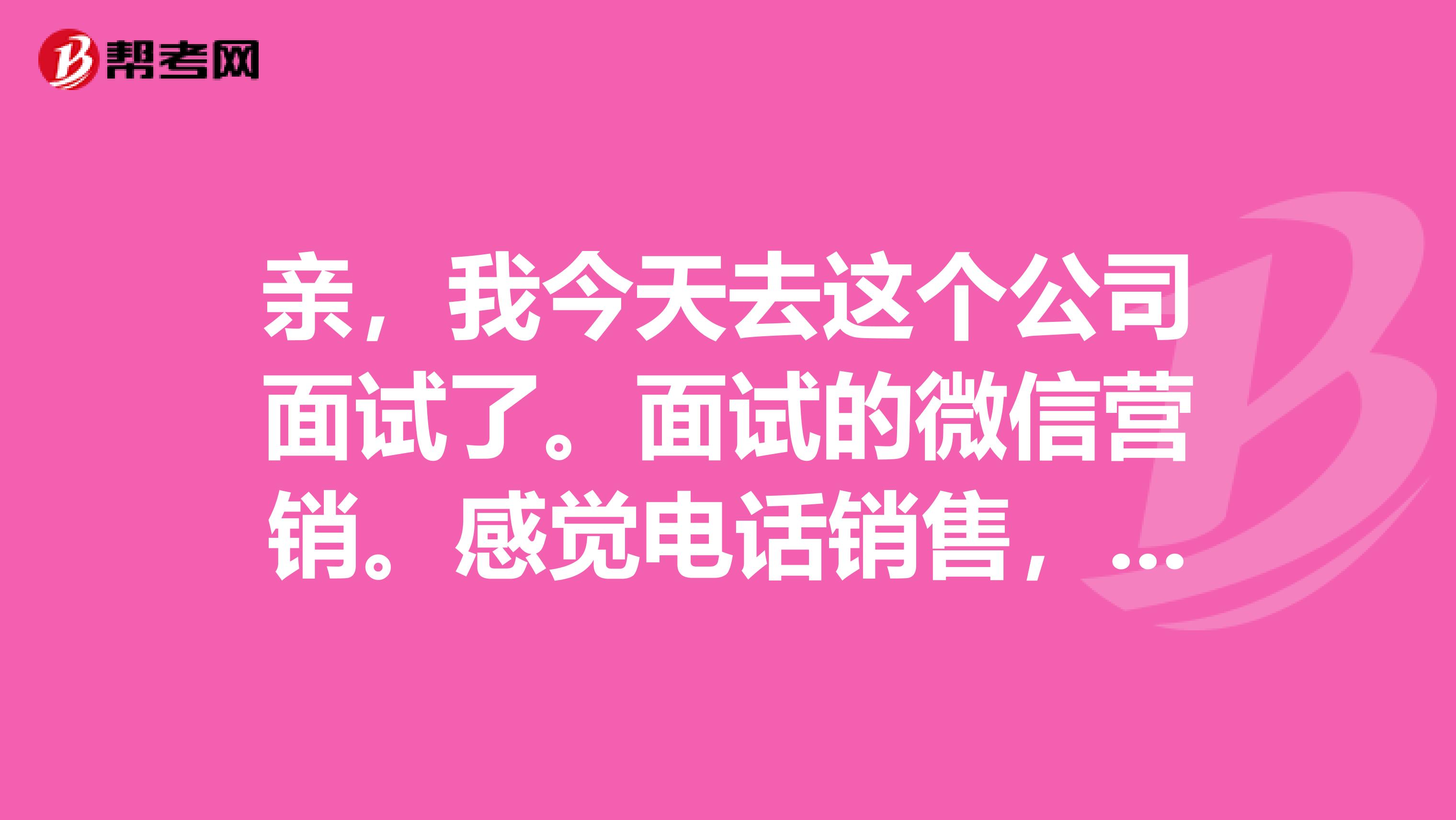 亲，我今天去这个公司面试了。面试的微信营销。感觉电话销售，工资不知道有没有保障，有经验的谈谈，谢谢