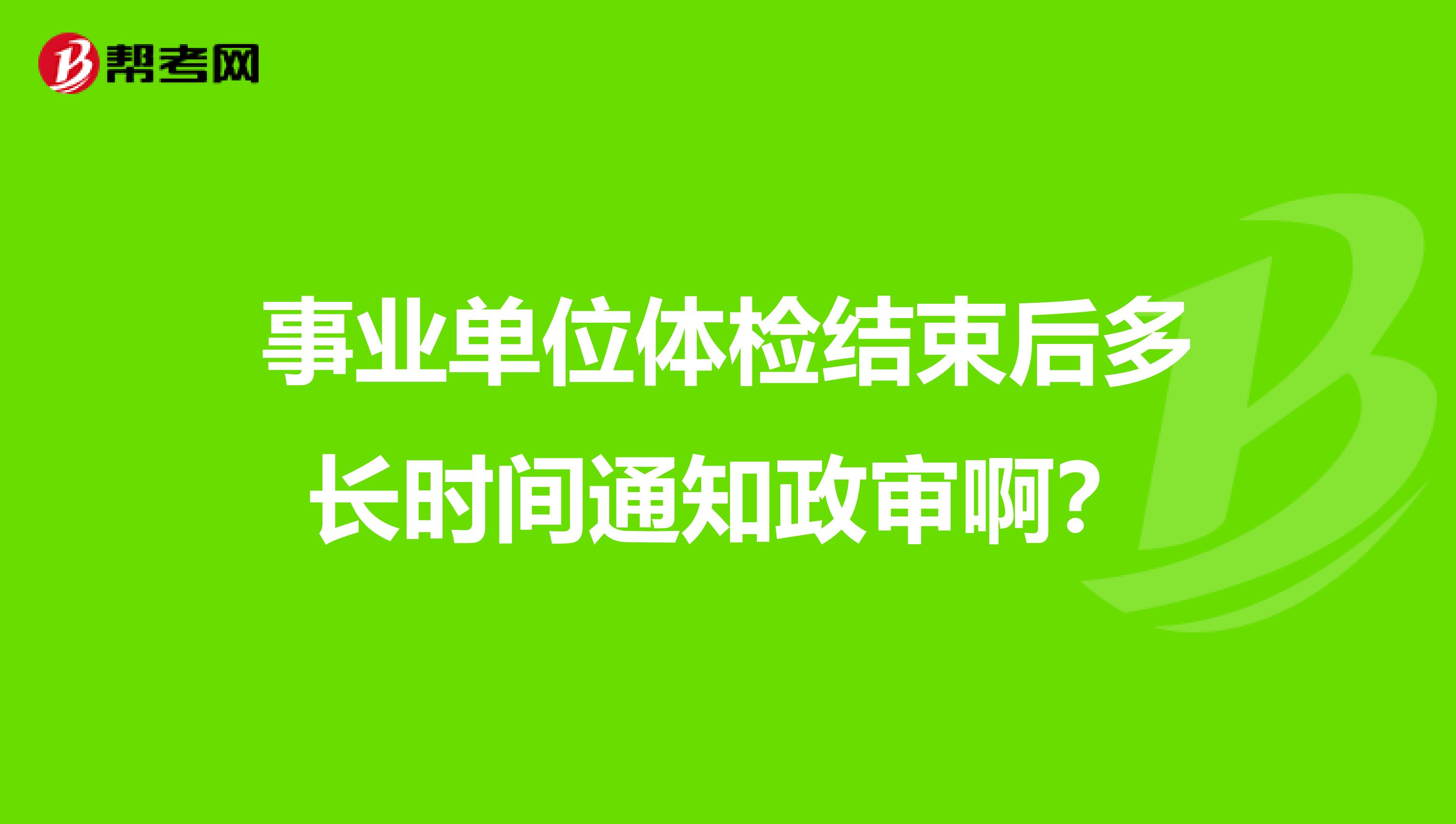 事业单位体检结束后多长时间通知政审啊?