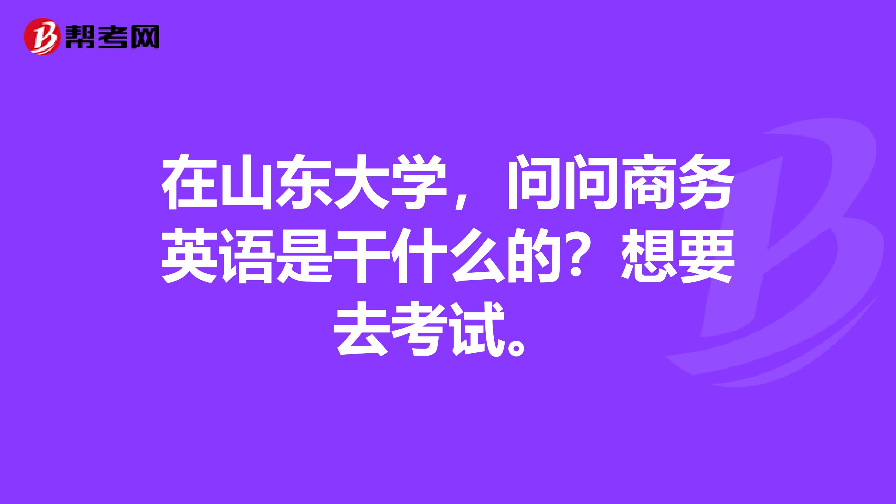 在山东大学，问问商务英语是干什么的？想要去考试。