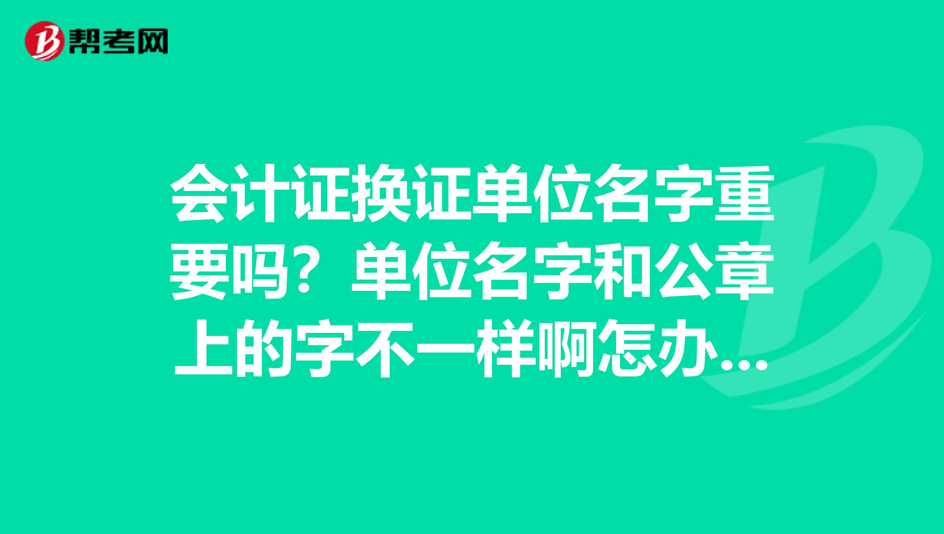 会计证换证单位名字重要吗?单位名字和公章上的字不一样啊怎办呢?