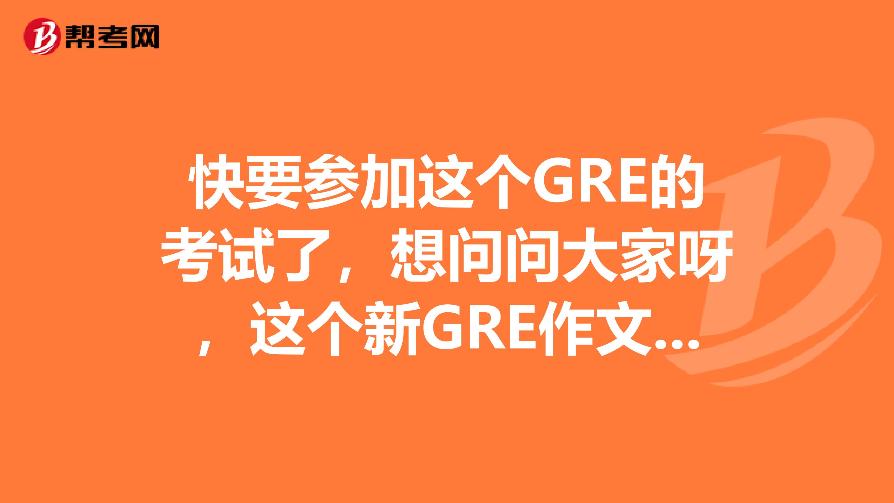 快要参加这个GRE的考试了,想问问大家呀,这个新GRE作文怎么去写呢,跪求呀急