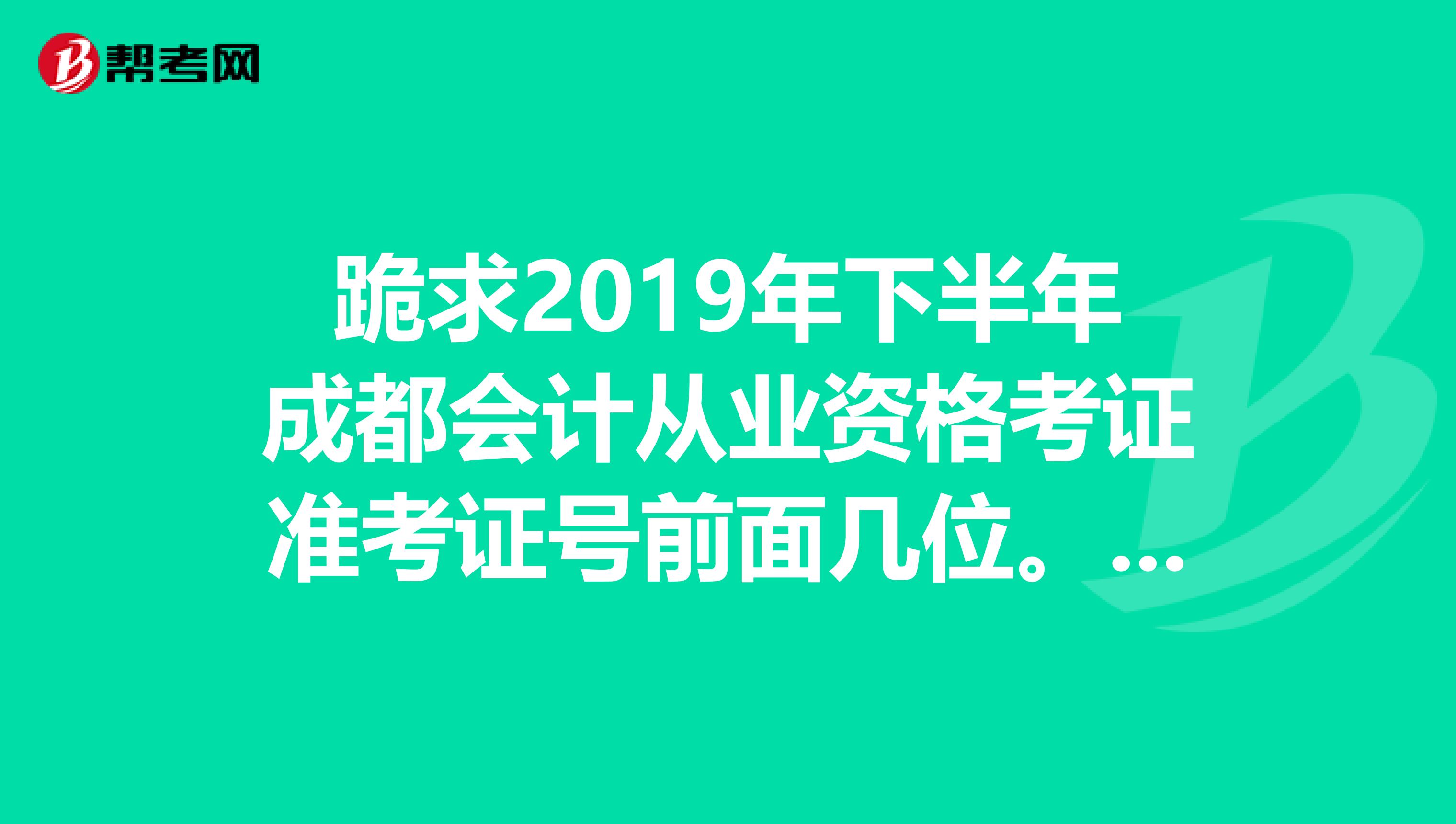 跪求2019年下半年成都会计从业资格考证准考证号前面几位。我是在四川现代技术学院考的,有在这里考的朋友