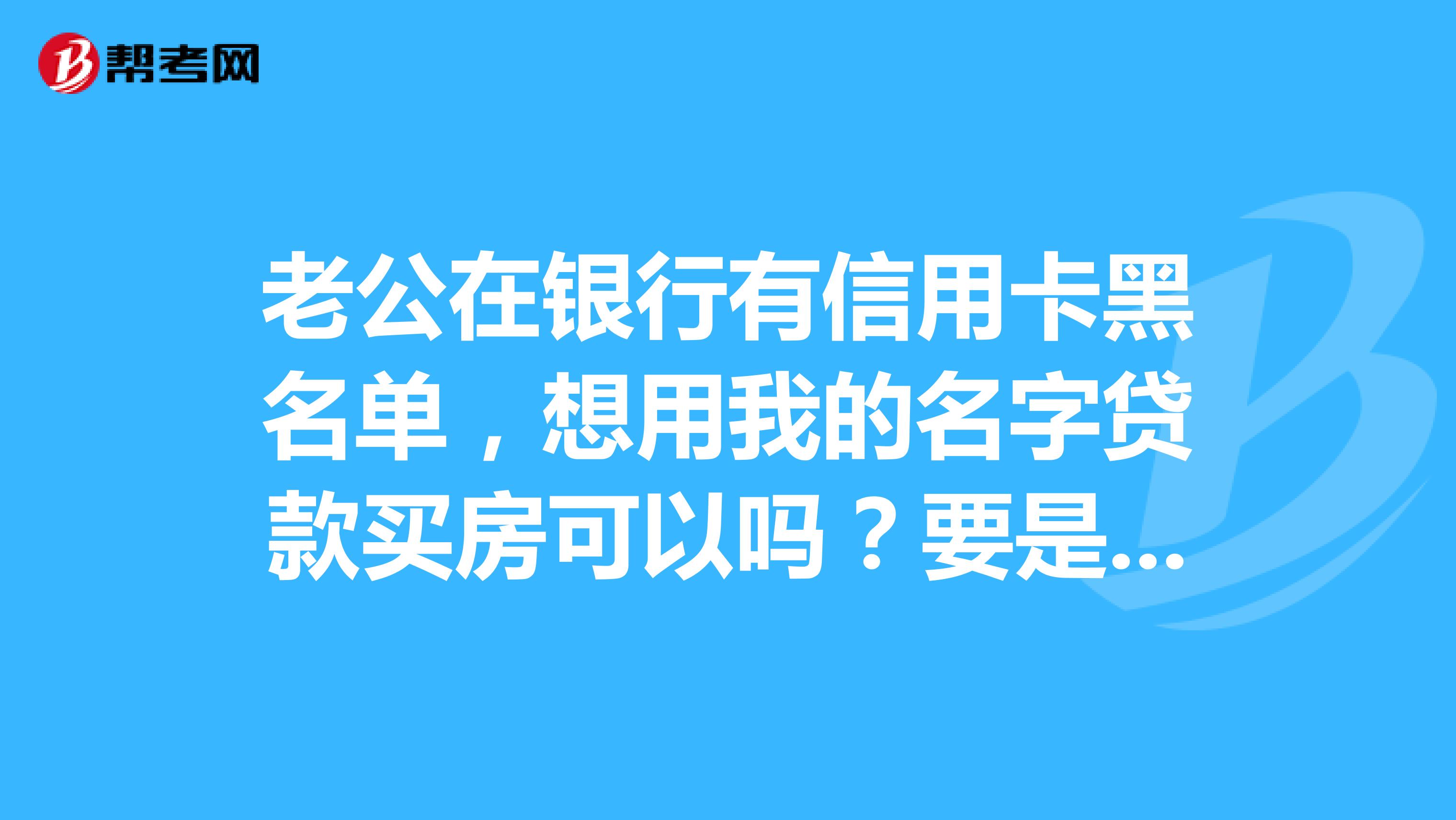 老公在银行有信用卡黑名单,想用我的名字贷款买房可以吗?要是不可以的话,有别的方法吗?比如说用我父母的