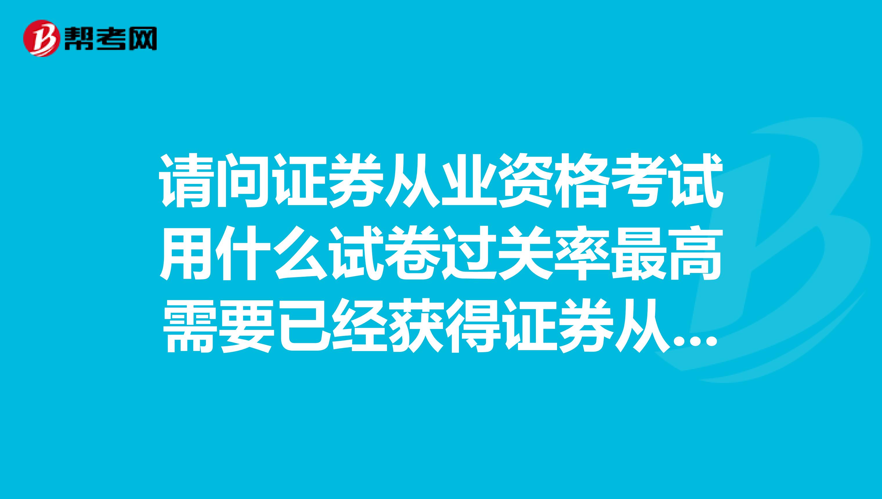 请问证券从业资格考试用什么试卷过关率最高需要已经获得证券从业资格回答