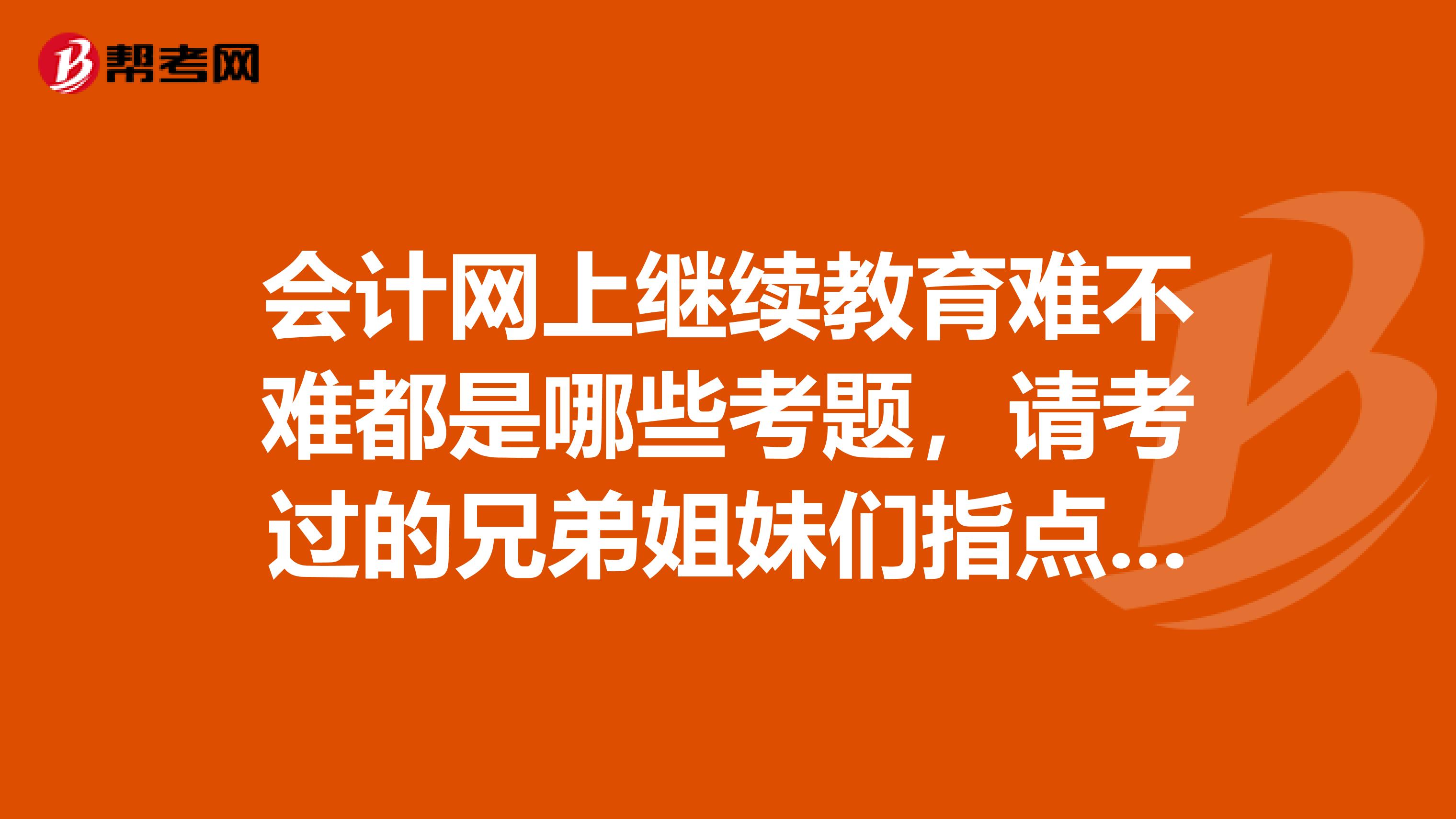 会计网上继续教育难不难都是哪些考题,请考过的兄弟姐妹们指点迷津啊,本人最近工作是忙的实在不得了