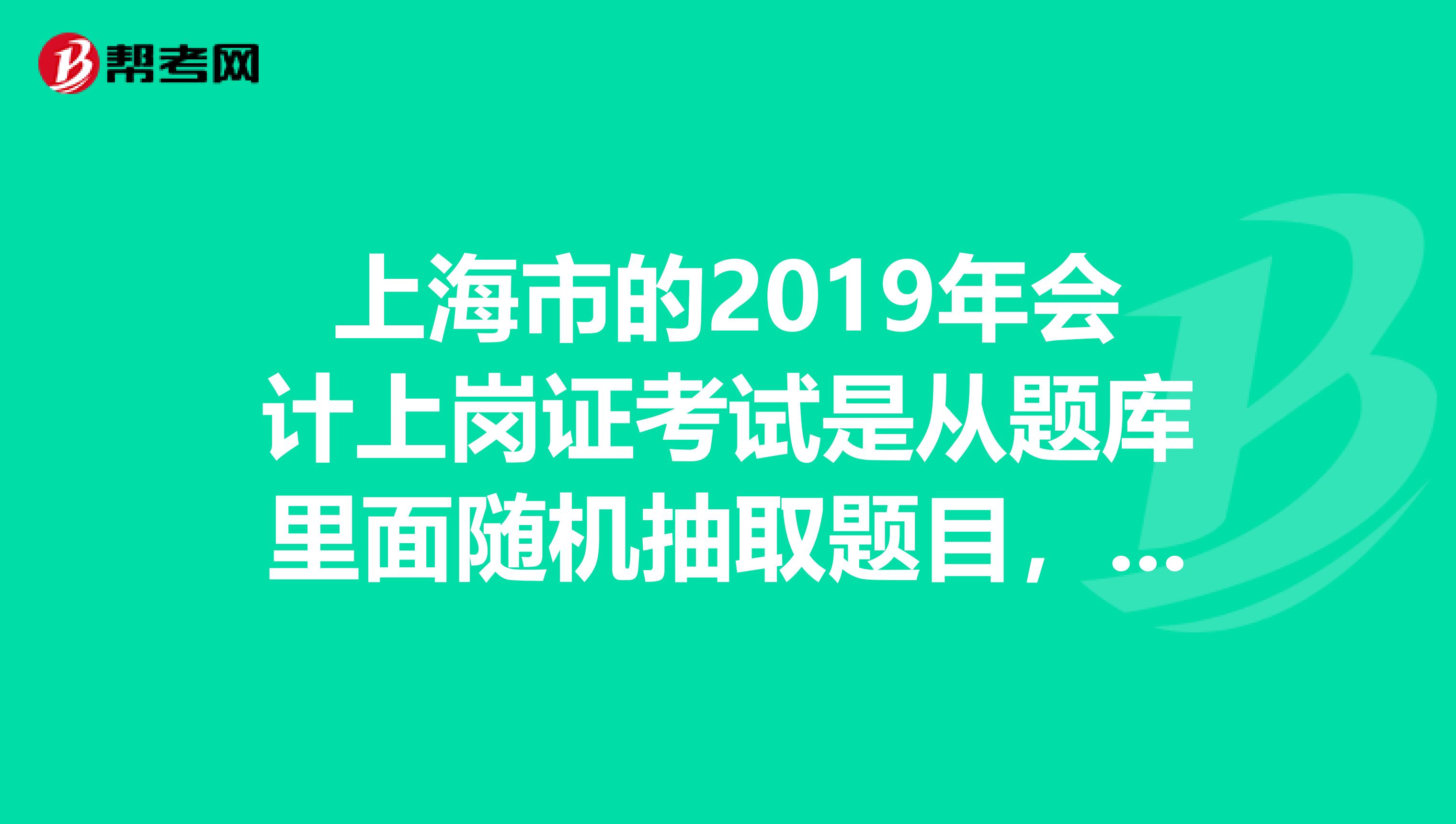 上海市的2019年会计上岗证考试是从题库里面随机抽取题目，即使在同一考场的不同人的题目也是不一样的吗
