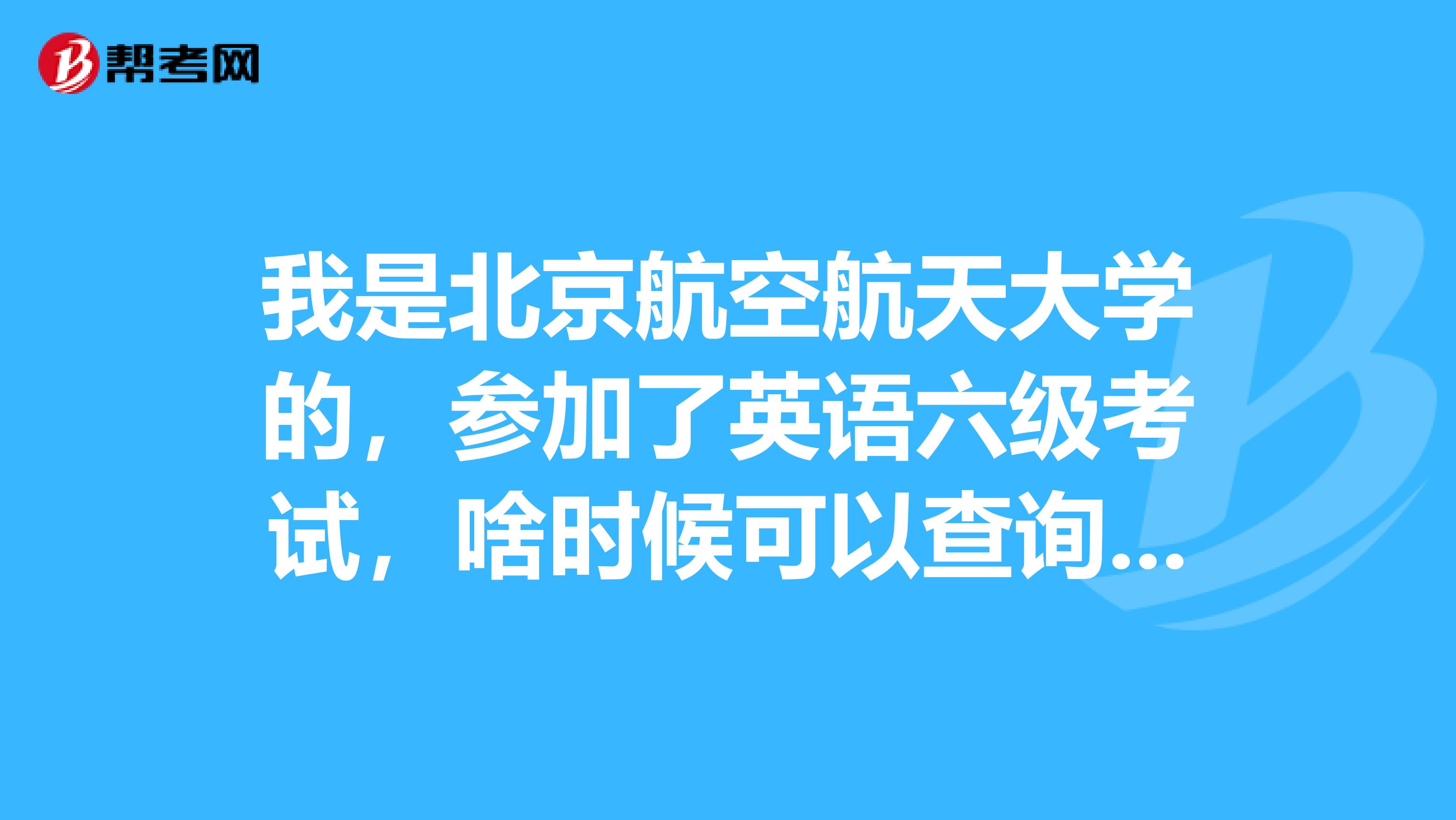 我是北京航空航天大学的,参加了英语六级考试,啥时候可以查询成绩?