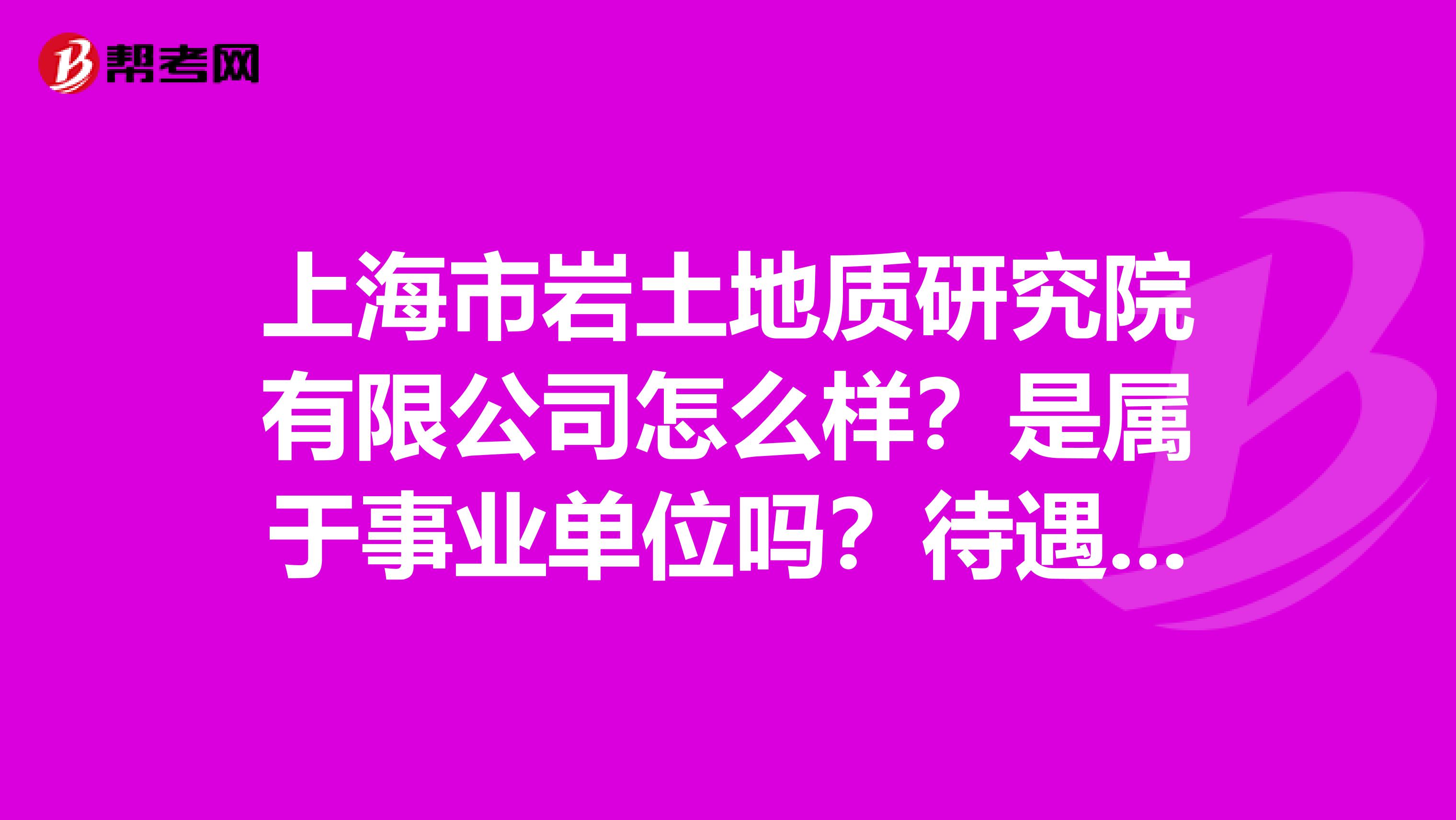 上海市岩土地质研究院有限公司怎么样？是属于事业单位吗？待遇在上海活的下去吗？求当地大哥大姐解答..