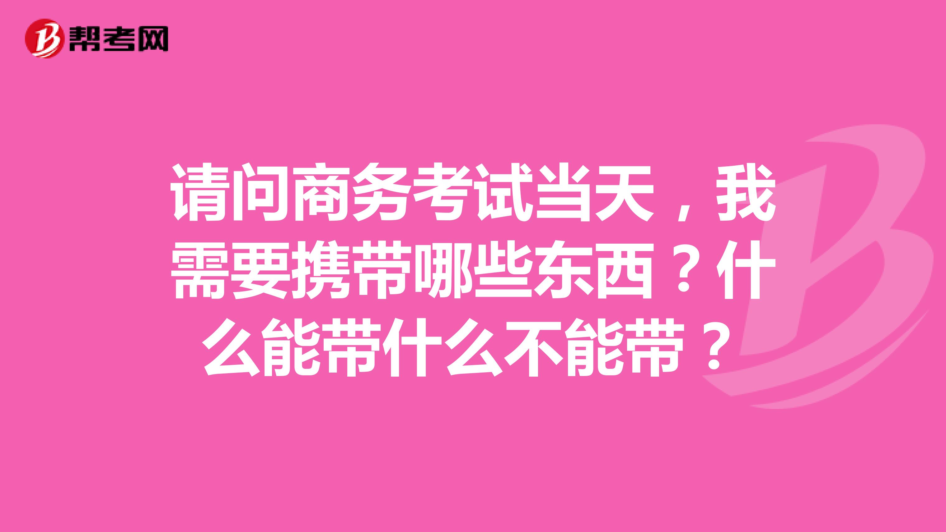 请问商务考试当天,我需要携带哪些东西?什么能带什么不能带?
