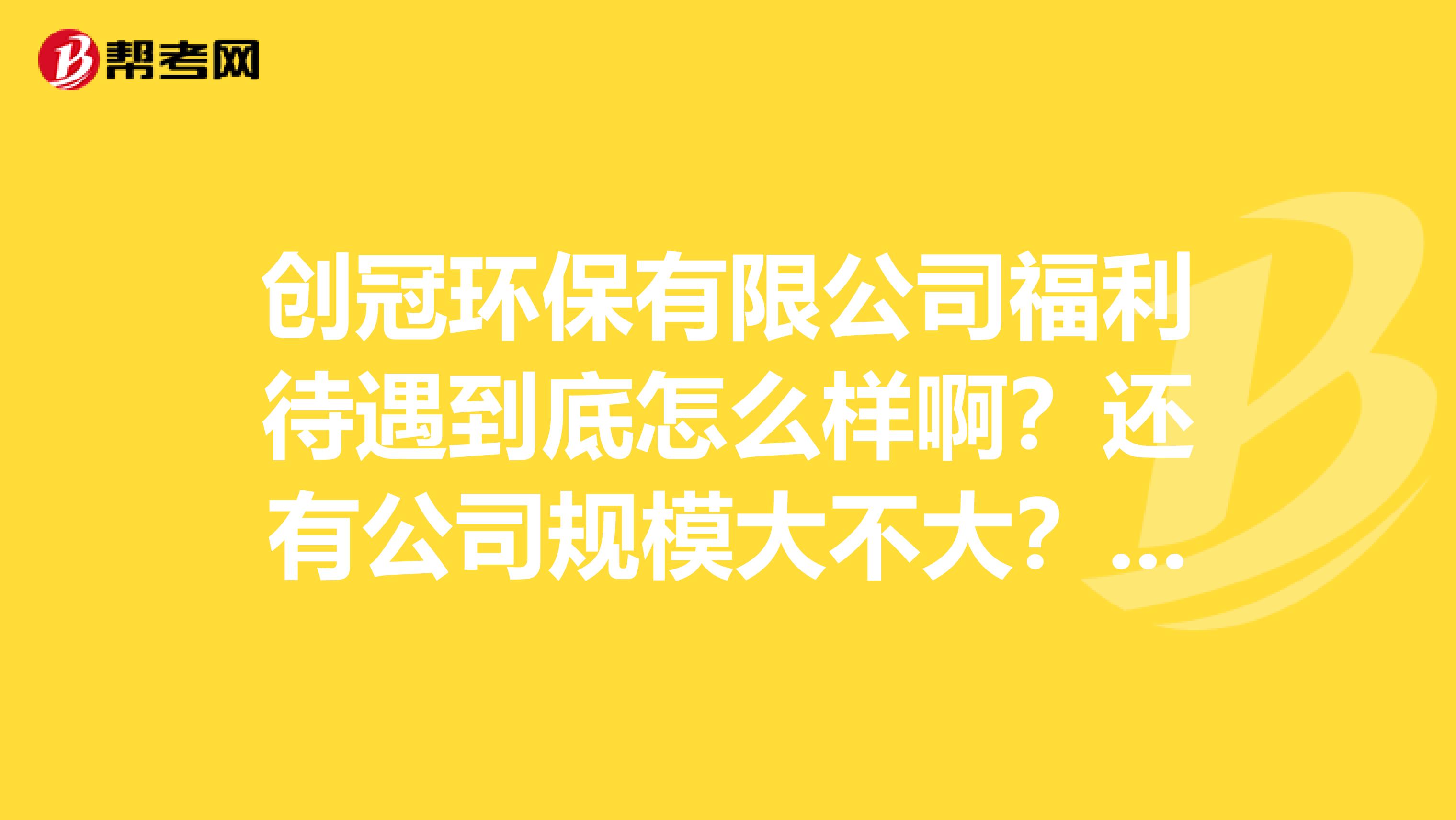 创冠环保有限公司福利待遇到底怎么样啊？还有公司规模大不大？请在职员工回答下。