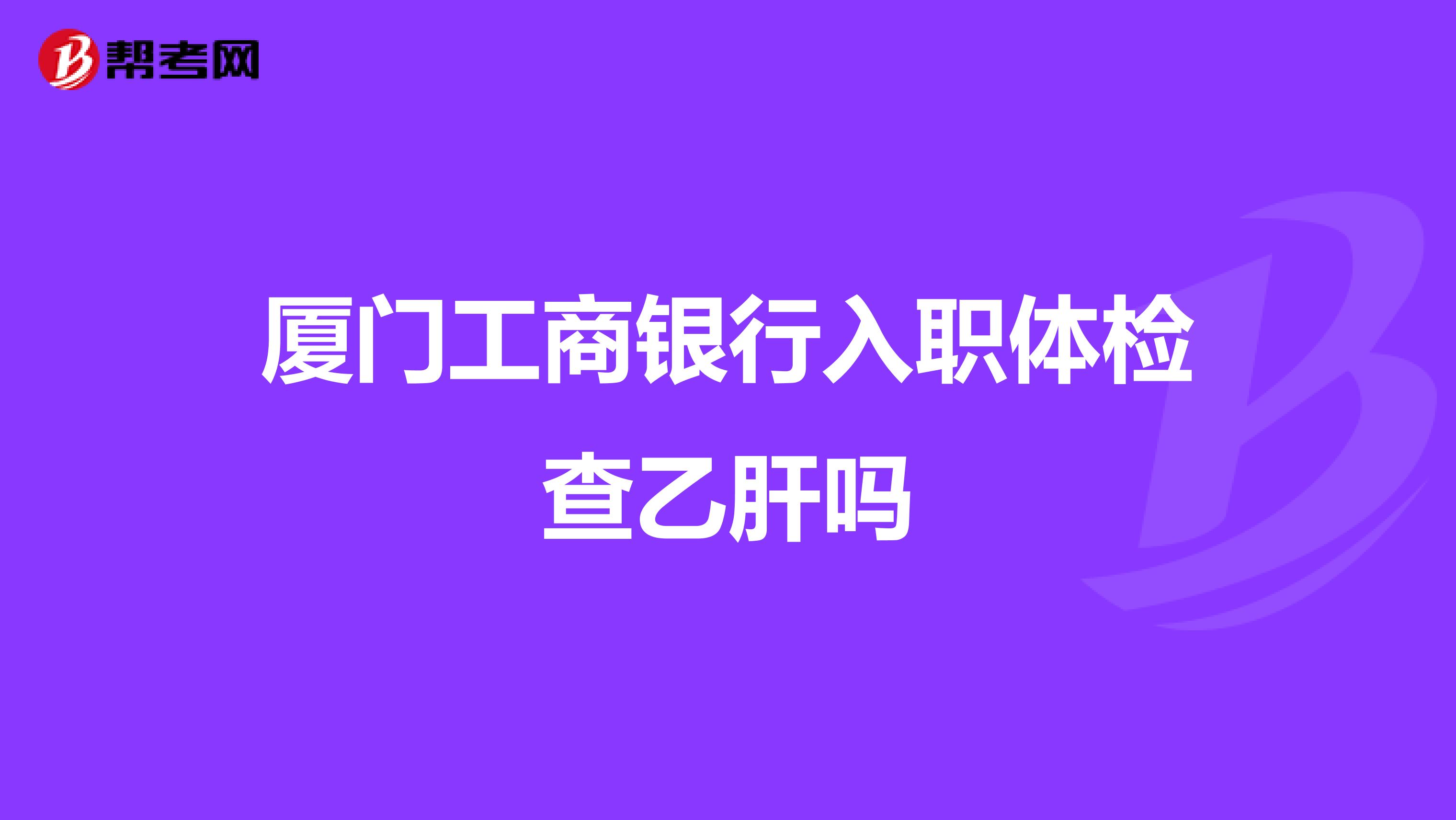 厦门工商银行入职体检查乙肝吗