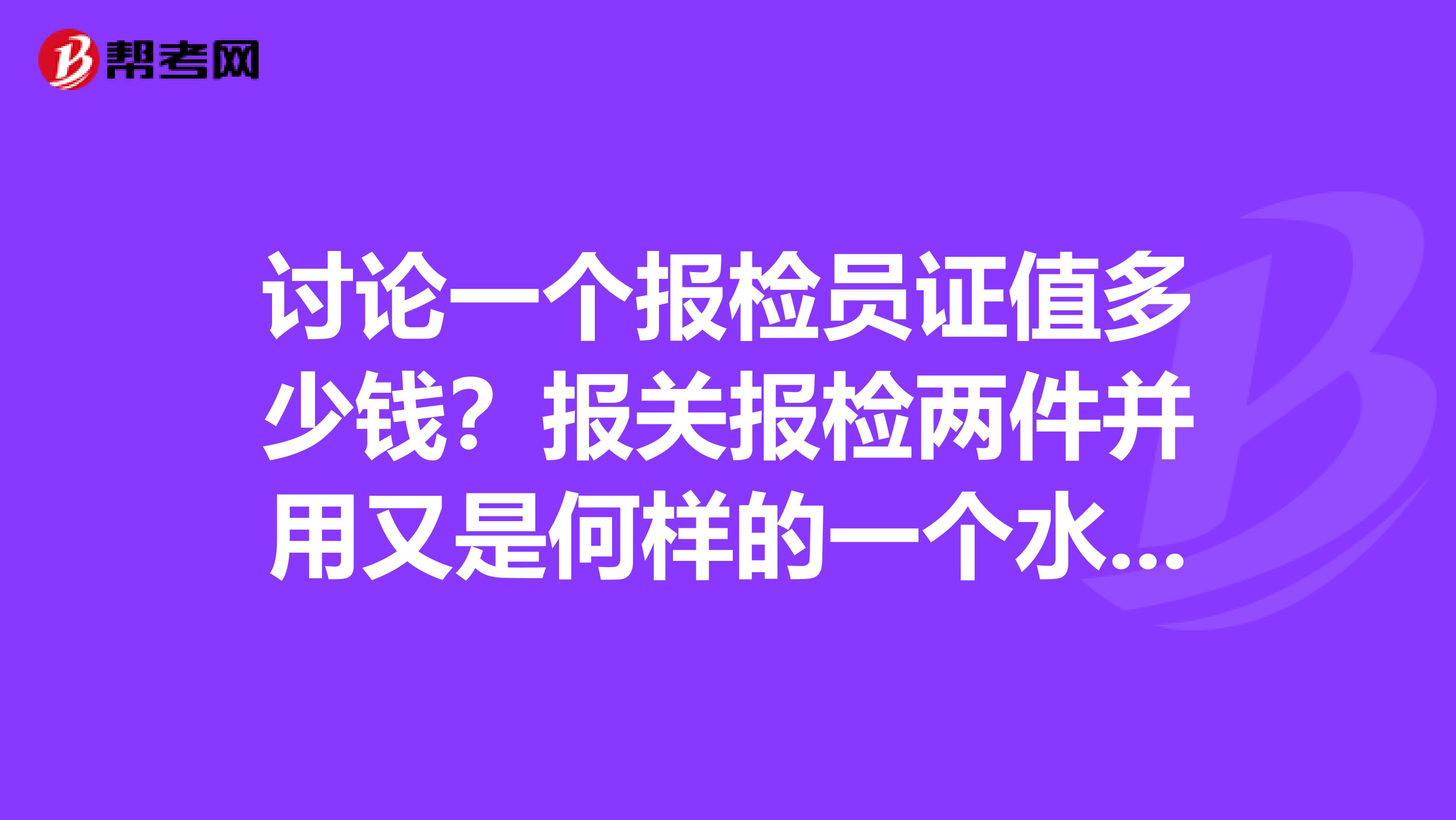 讨论一个报检员证值多少钱？报关报检两件并用又是何样的一个水准？