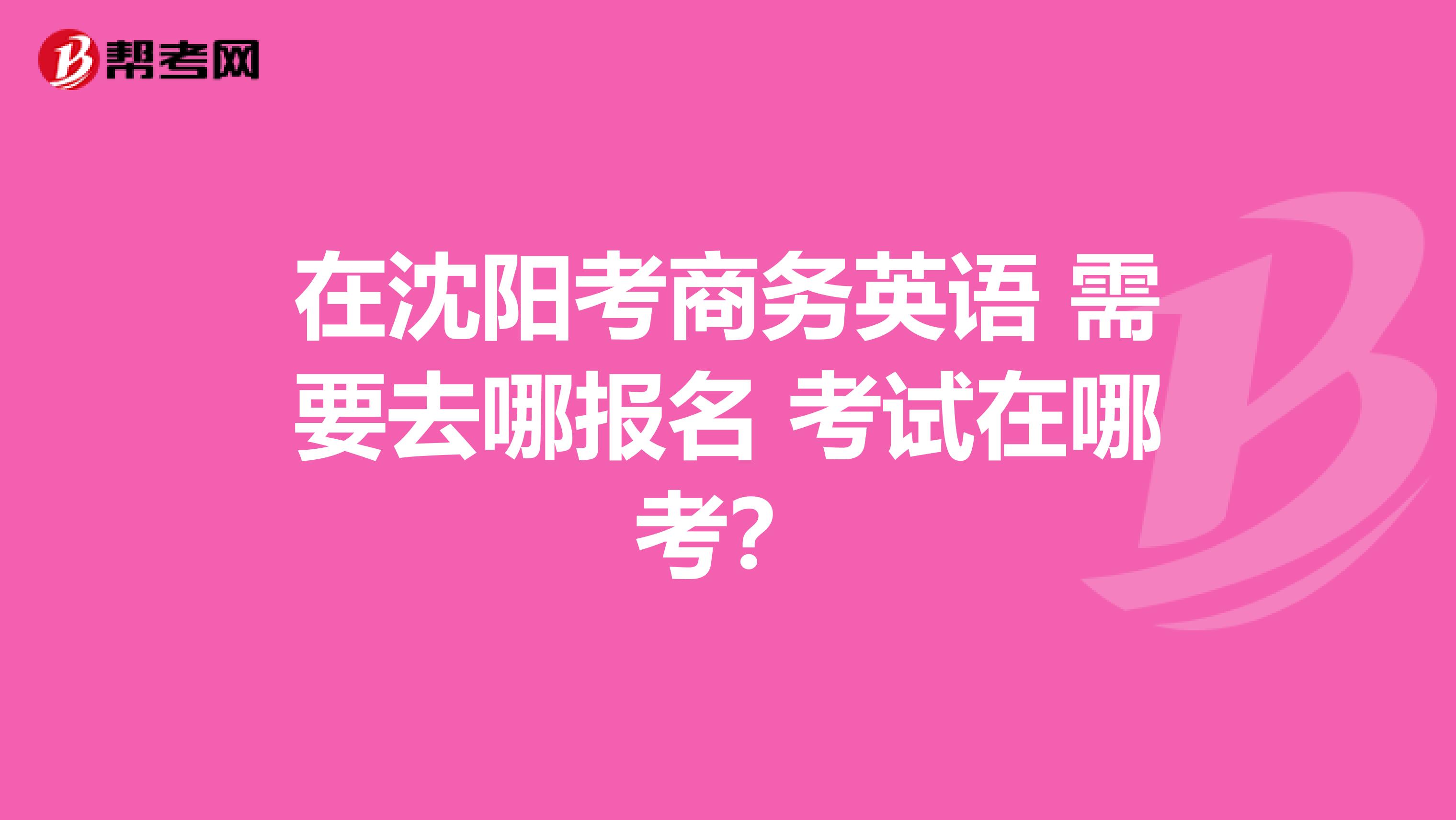 在沈阳考商务英语 需要去哪报名 考试在哪考?