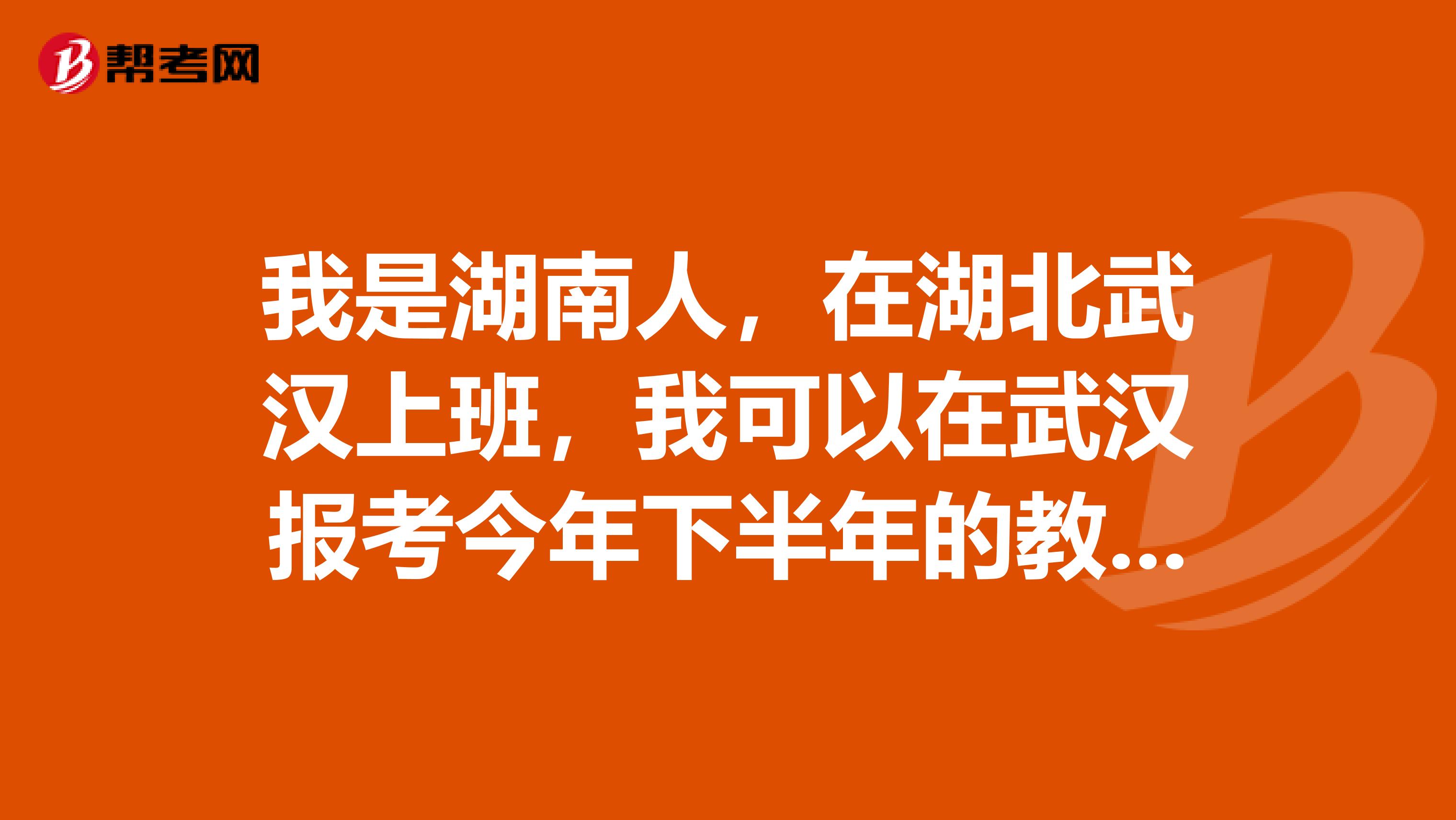 我是湖南人,在湖北武汉上班,我可以在武汉报考今年下半年的教师资格证的考试吗?