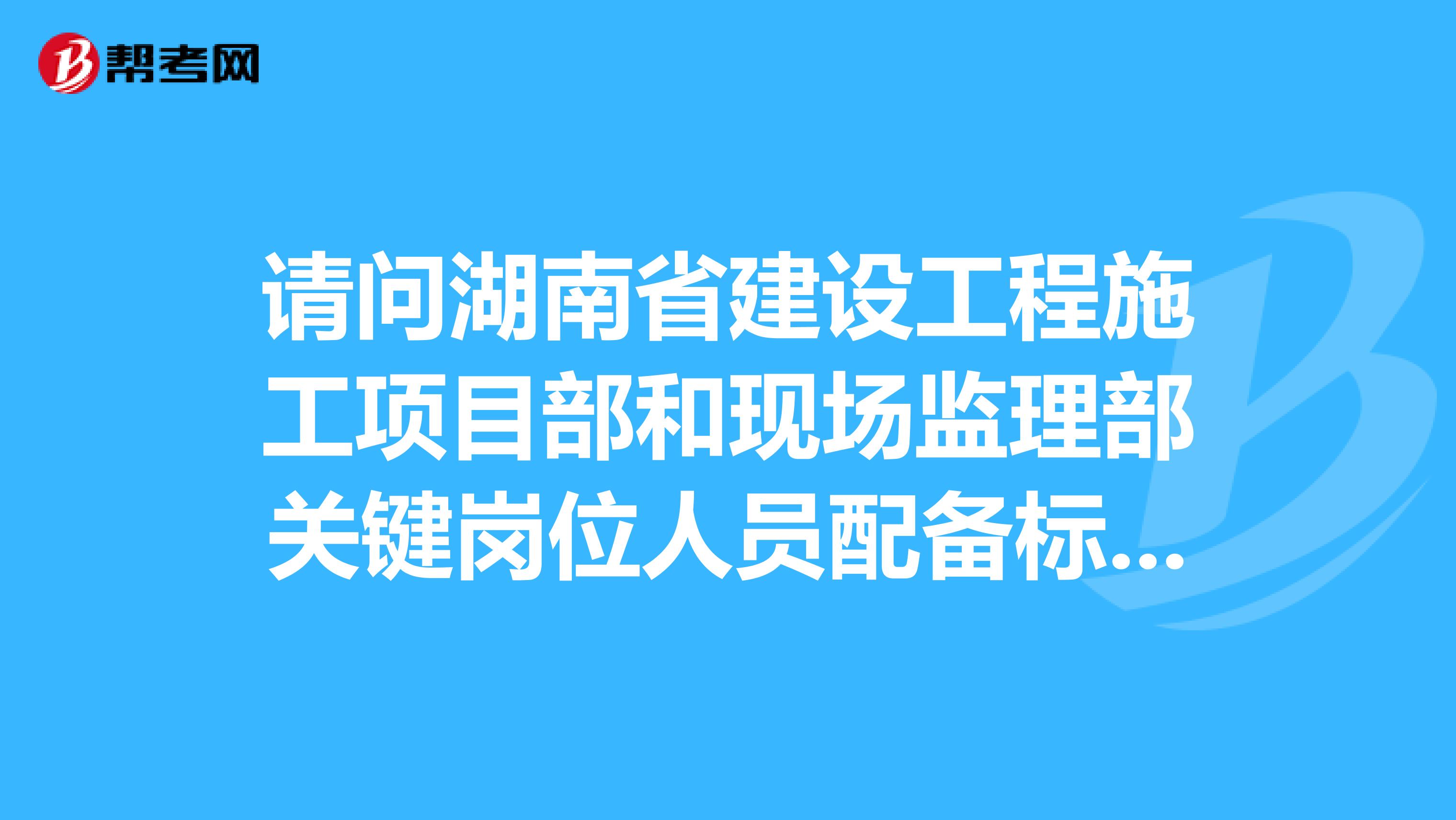 请问湖南省建设工程施工项目部和现场监理部关键岗位人员配备标准及管理办法的内容是什么？