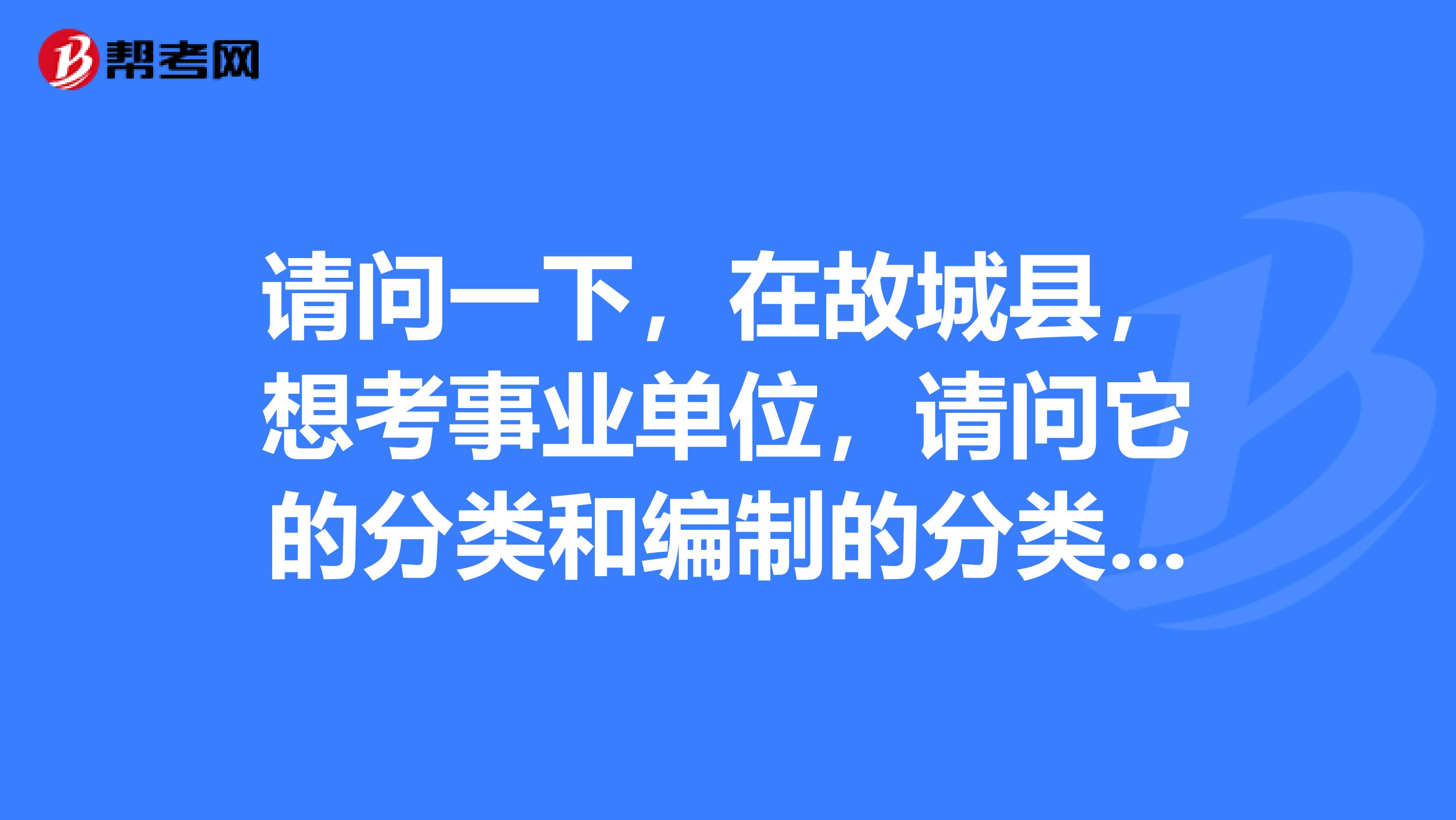 请问一下，在故城县，想考事业单位，请问它的分类和编制的分类有些什么？