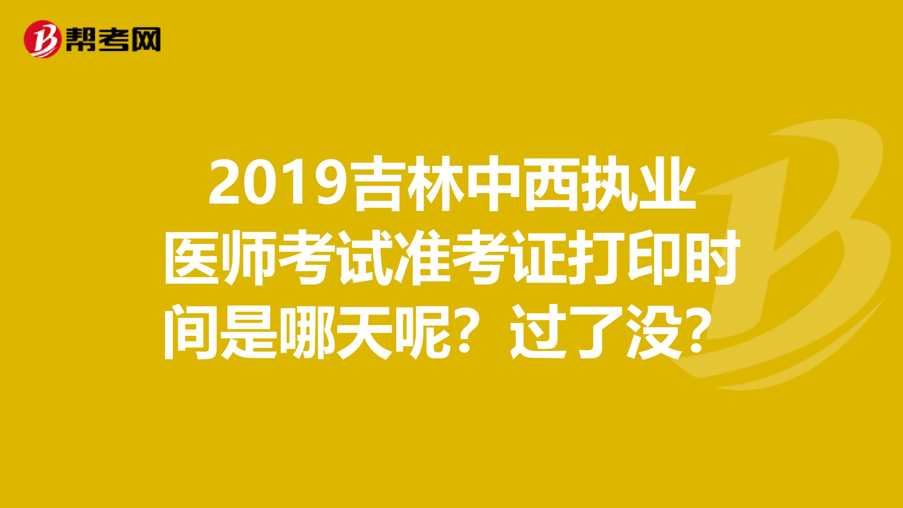 2019吉林中西执业医师考试准考证打印时间是哪天呢？过了没？