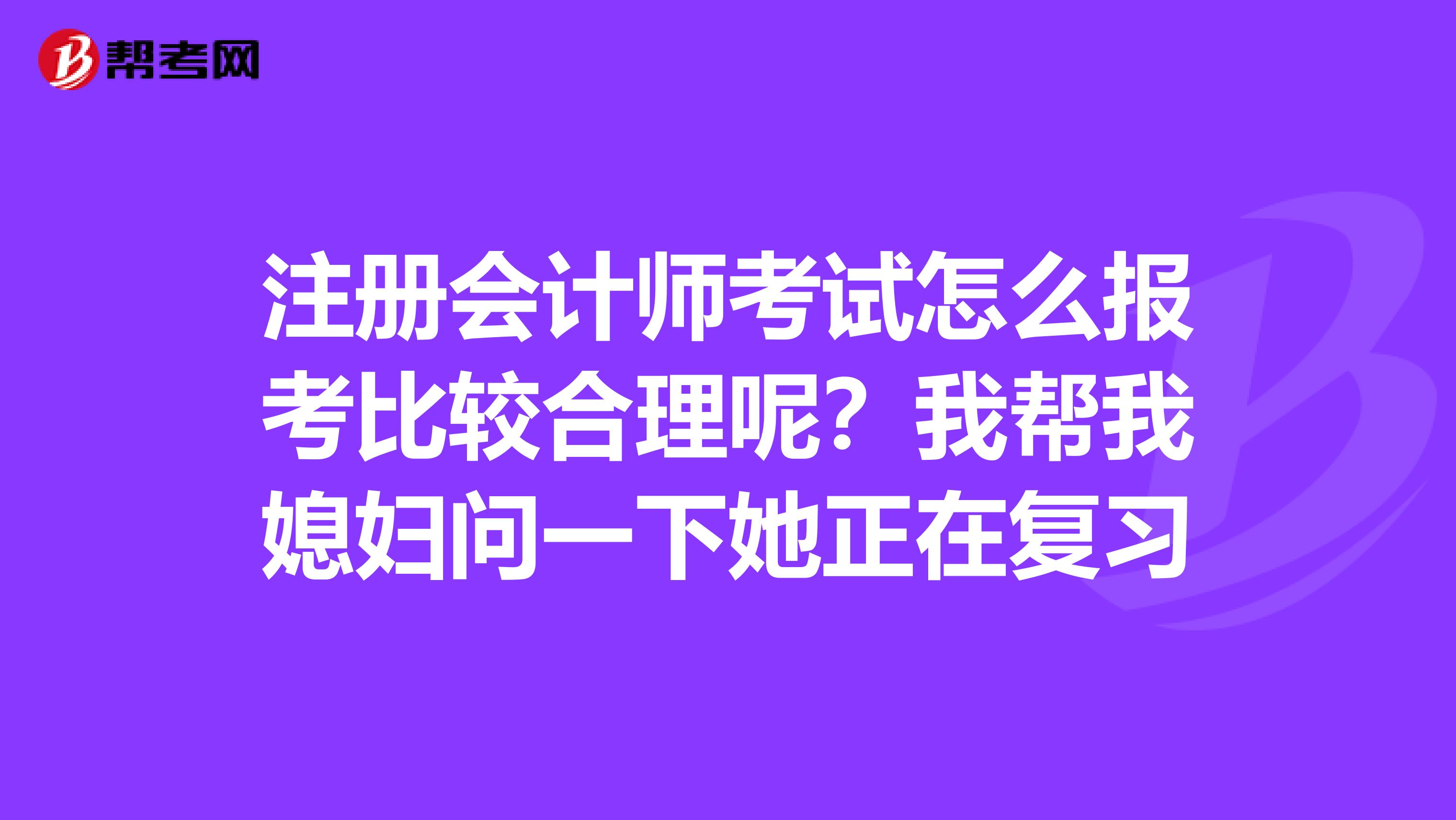注冊會計師考試怎么報考比較合理呢？我幫我媳婦問一下她正在復習