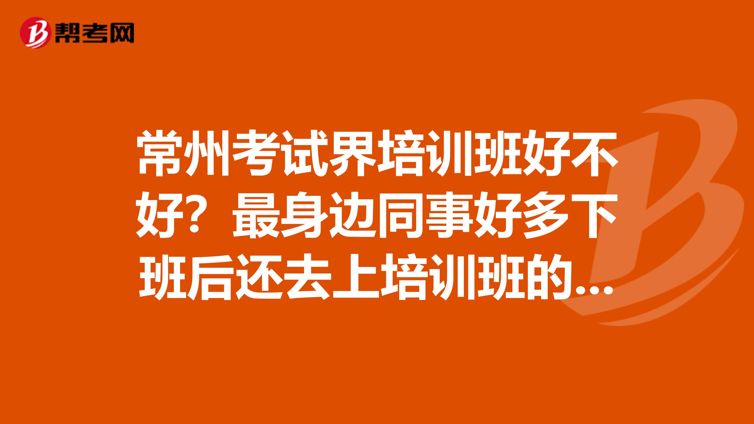 常州考試界培訓班好不好？最身邊同事好多下班后還去上培訓班的，考些證書，最近我也想去。