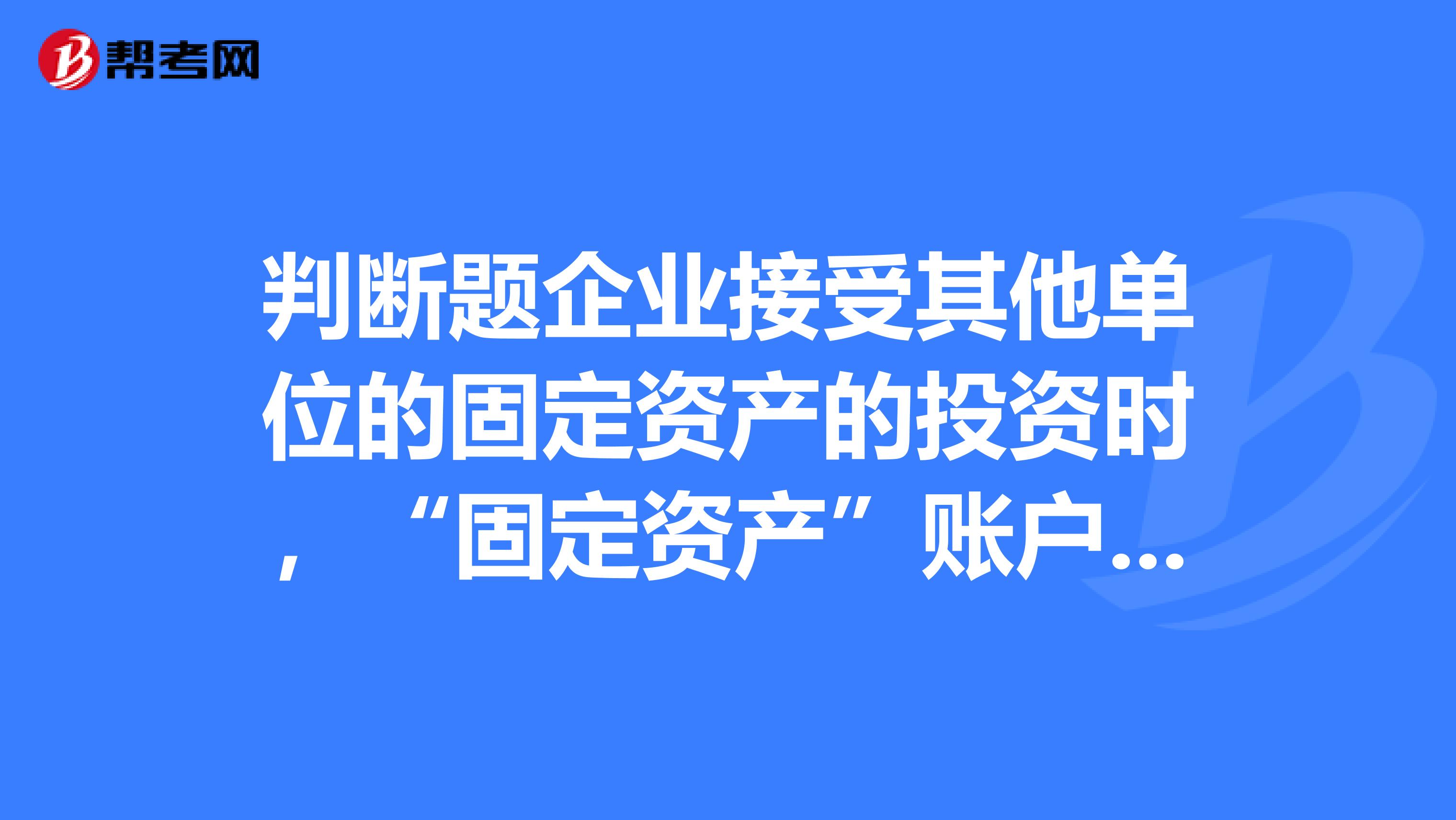 判断题企业接受其他单位的固定资产的投资时,“固定资产”账户入账金额应考虑投资方原账面价值,但“实收
