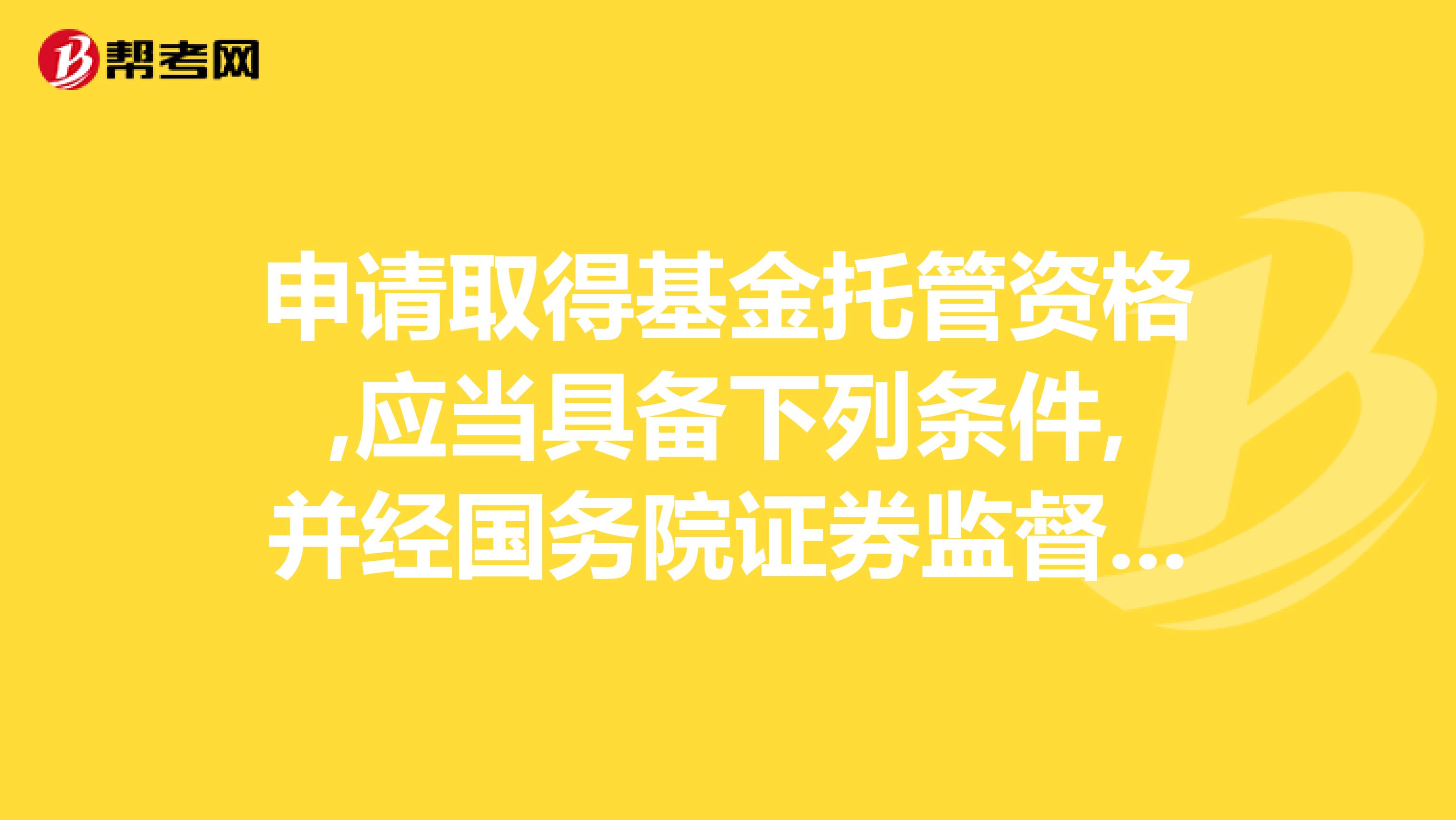 申请取得基金托管资格,应当具备下列条件,并经国务院证券监督管理机构和国务院银行