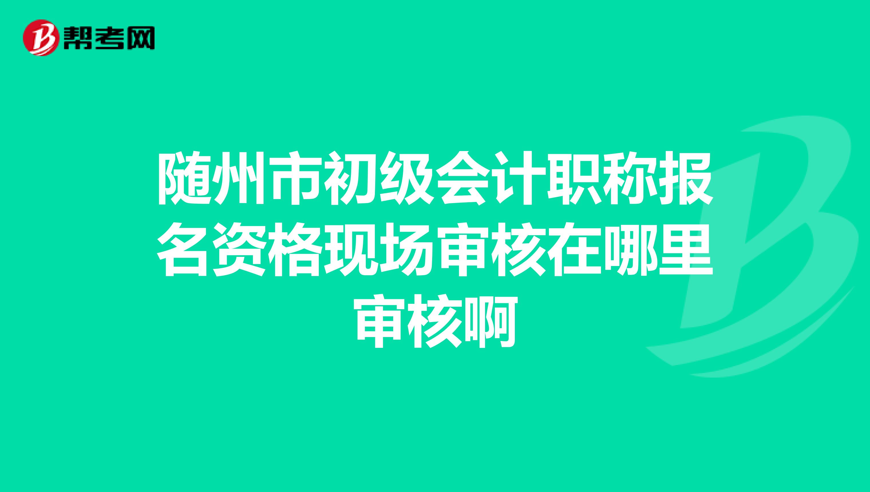 随州市初级会计职称报名资格现场审核在哪里审核啊