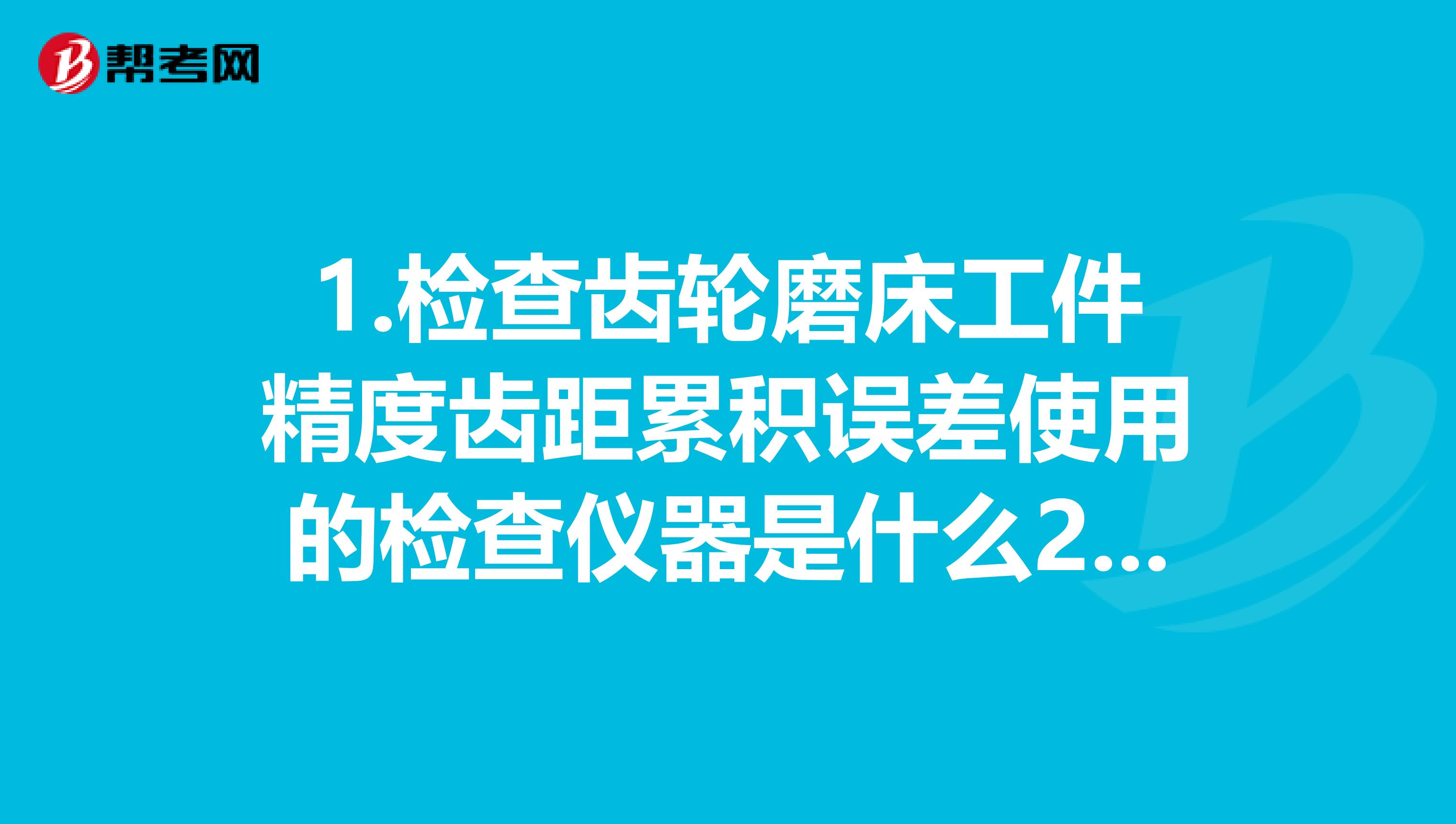 1.检查齿轮磨床工件精度齿距累积误差使用的检查仪器是什么2.设备诊断技术中的油样分析是为了获得什么信息