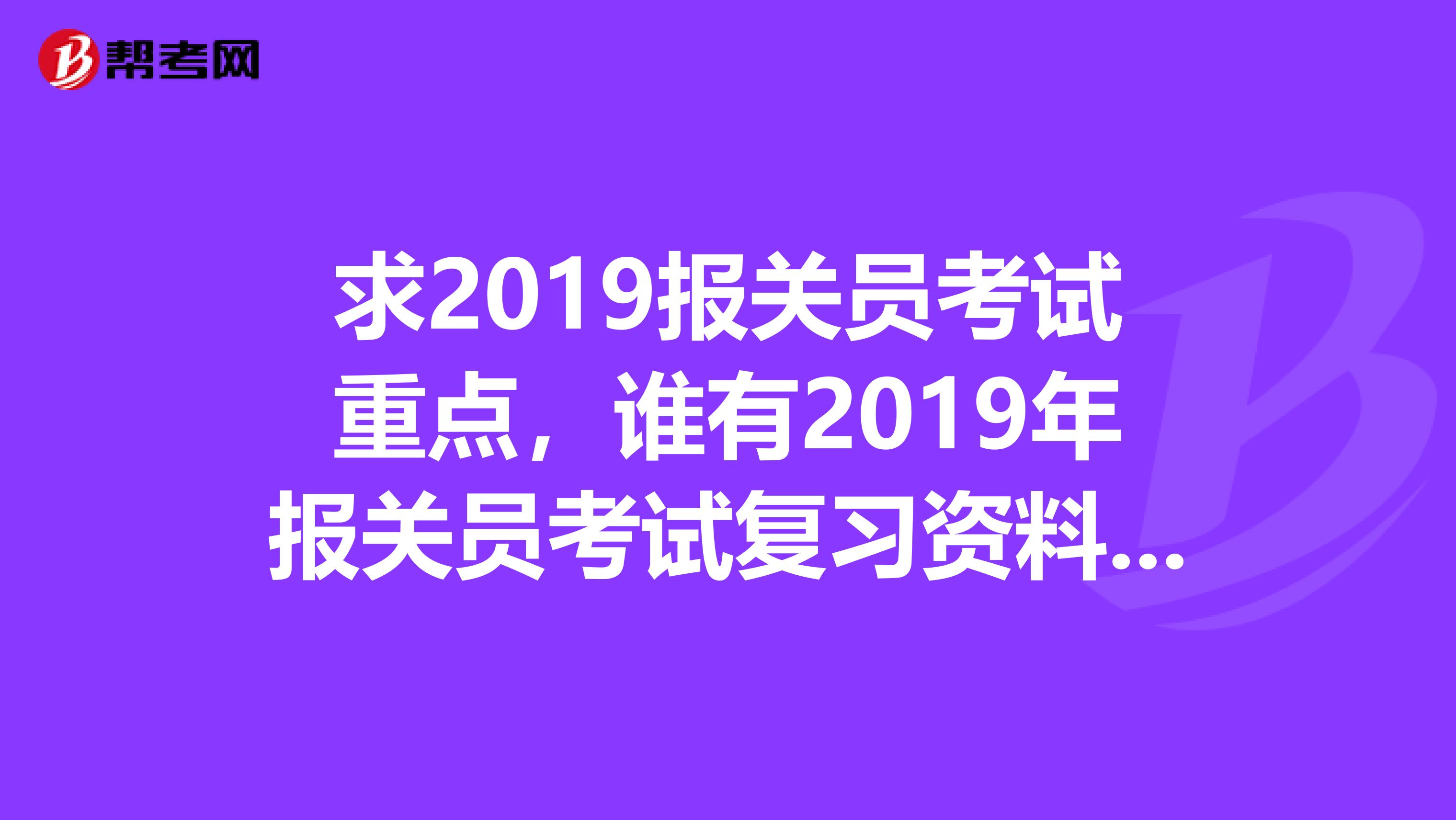 求2019报关员考试重点，谁有2019年报关员考试复习资料的，可以发给我吗视频课件录音的都可以。