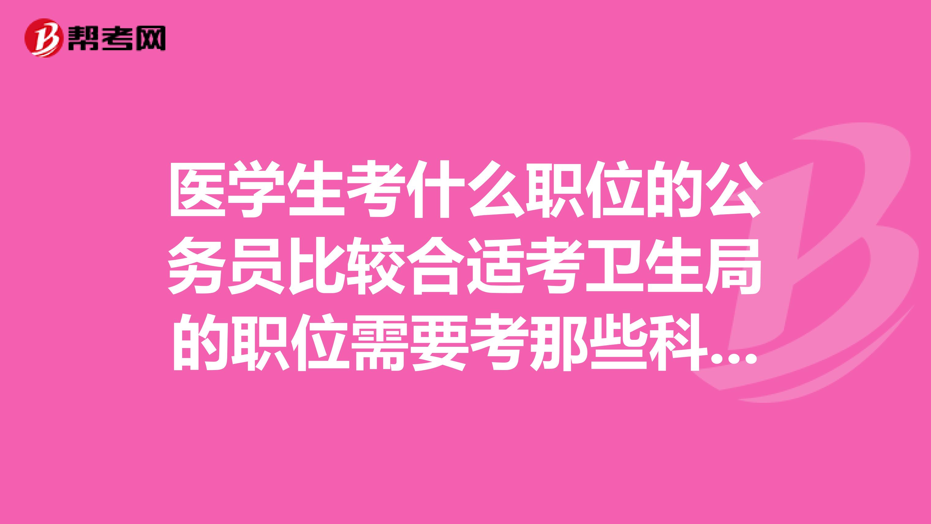 医学生考什么职位的公务员比较合适考卫生局的职位需要考那些科目山东省的公务员需要怎么准备急用谢谢