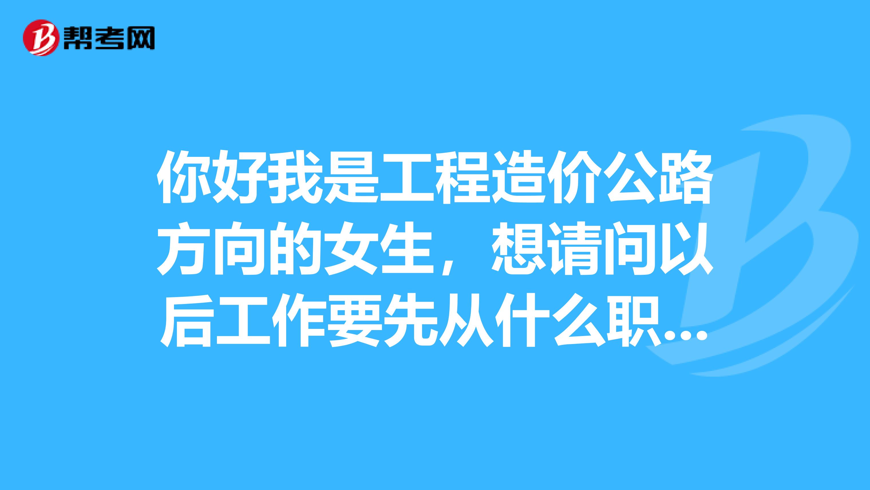 你好我是工程造價(jià)公路方向的女生，想請問以后工作要先從什么職位做起比較好？