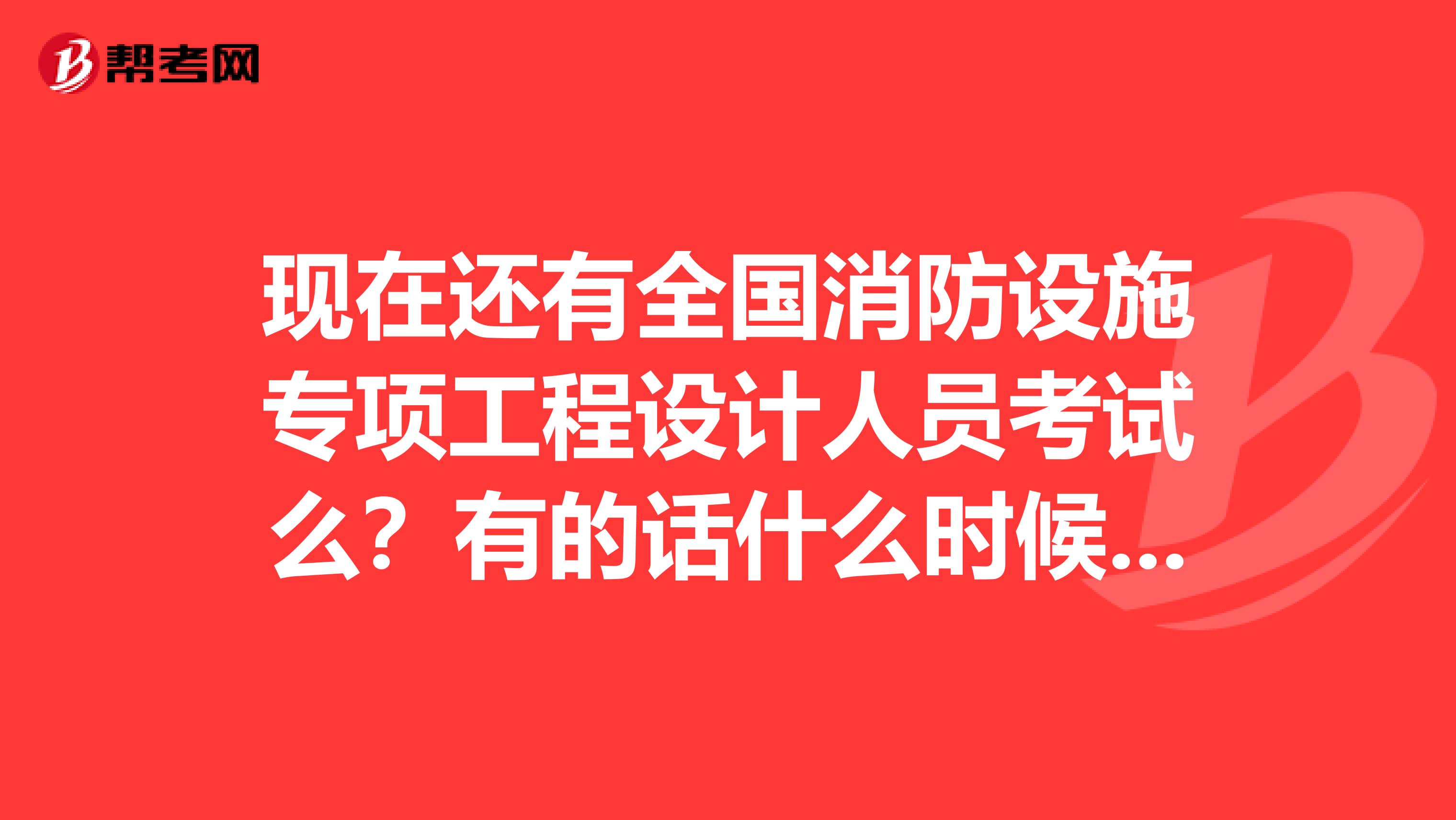 现在还有全国消防设施专项工程设计人员考试么？有的话什么时候考？这个考试还有用么