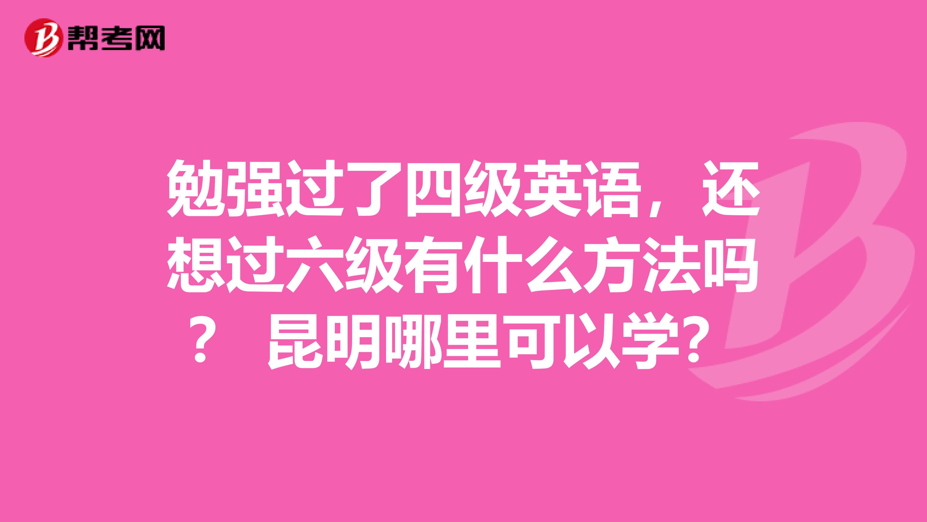 勉强过了四级英语，还想过六级有什么方法吗？ 昆明哪里可以学？