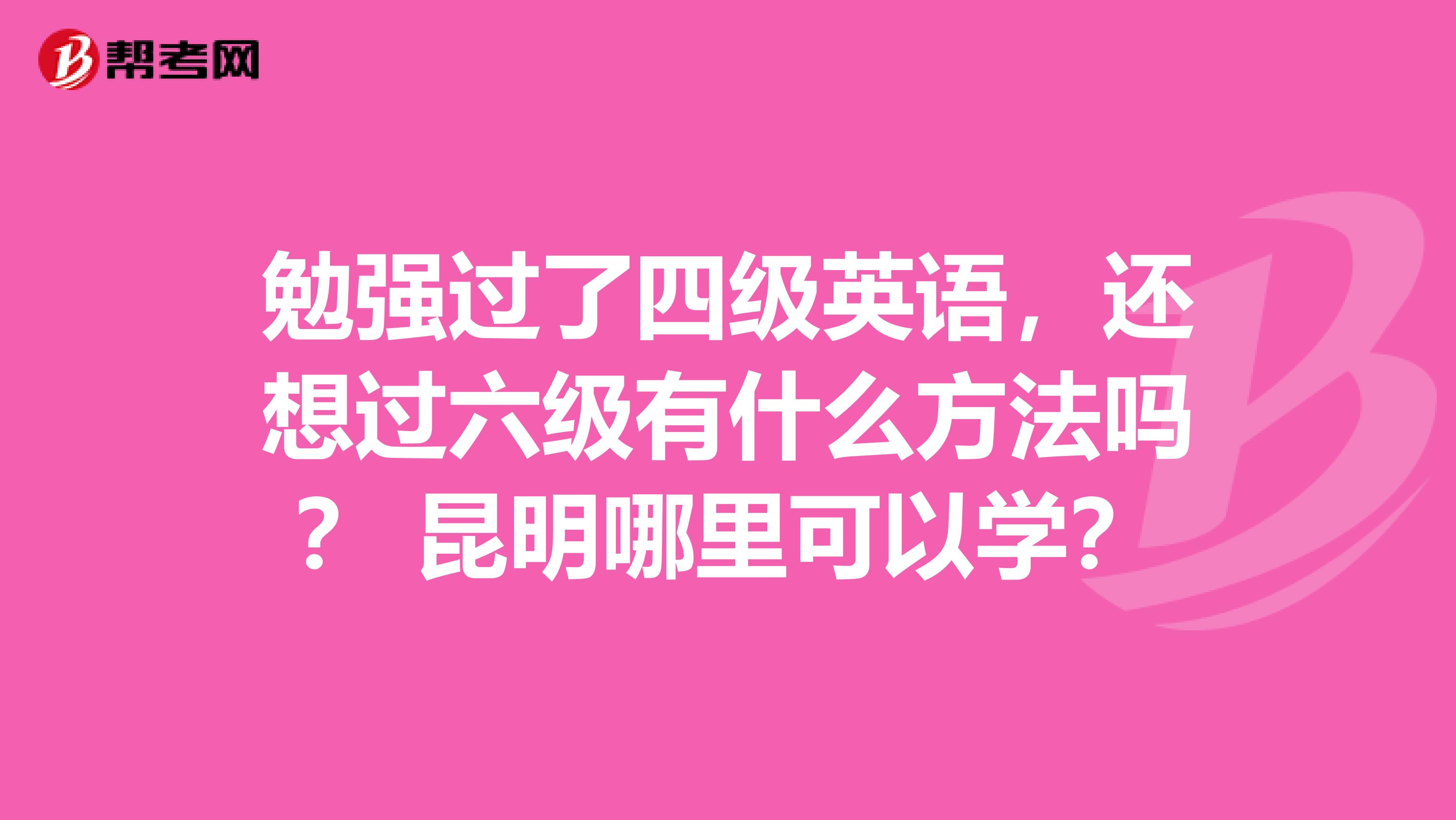 勉强过了四级英语，还想过六级有什么方法吗？ 昆明哪里可以学？