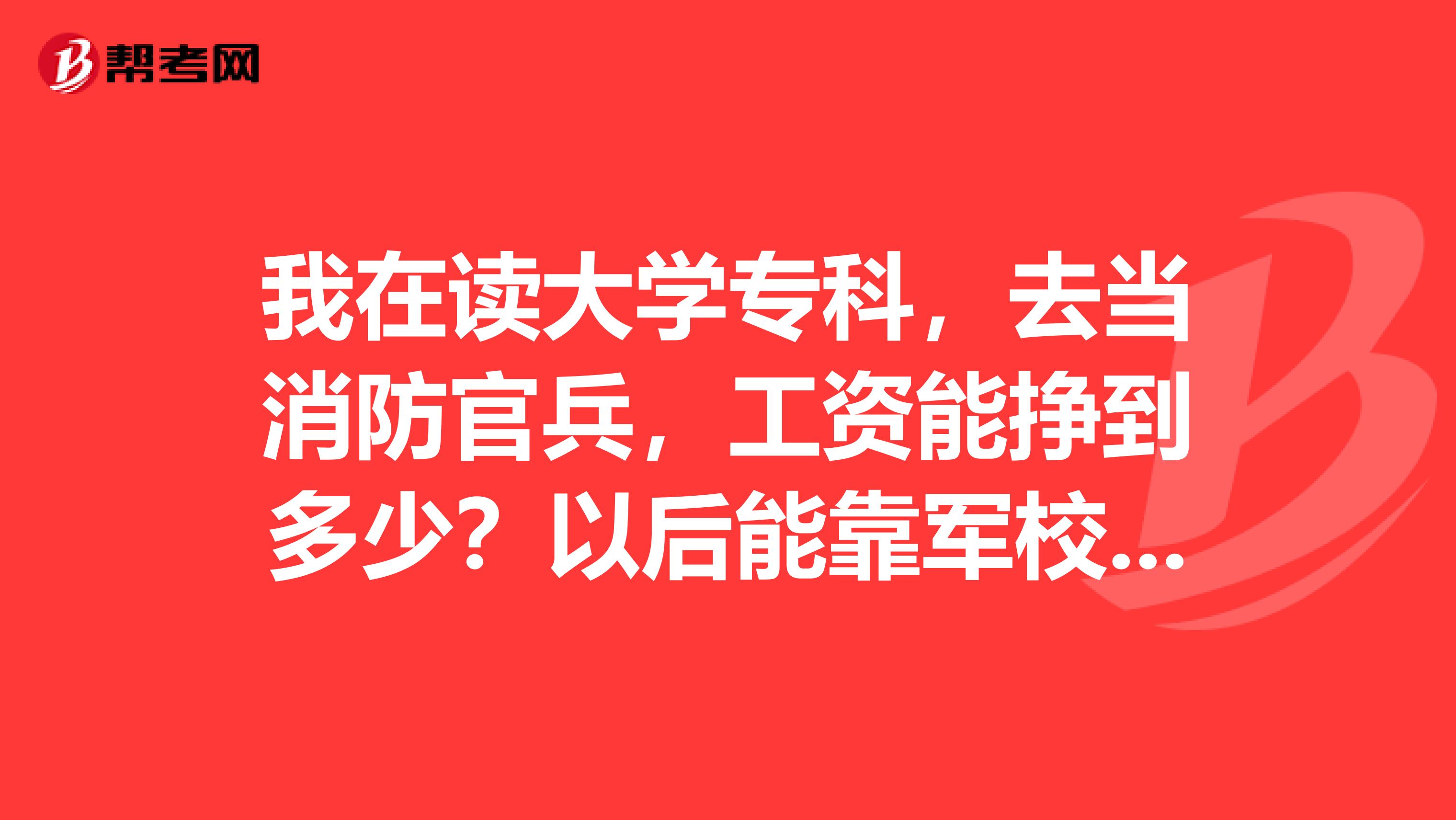 我在读大学专科,去当消防官兵,工资能挣到多少?以后能靠军校吗?在石家庄或者保定...谢谢