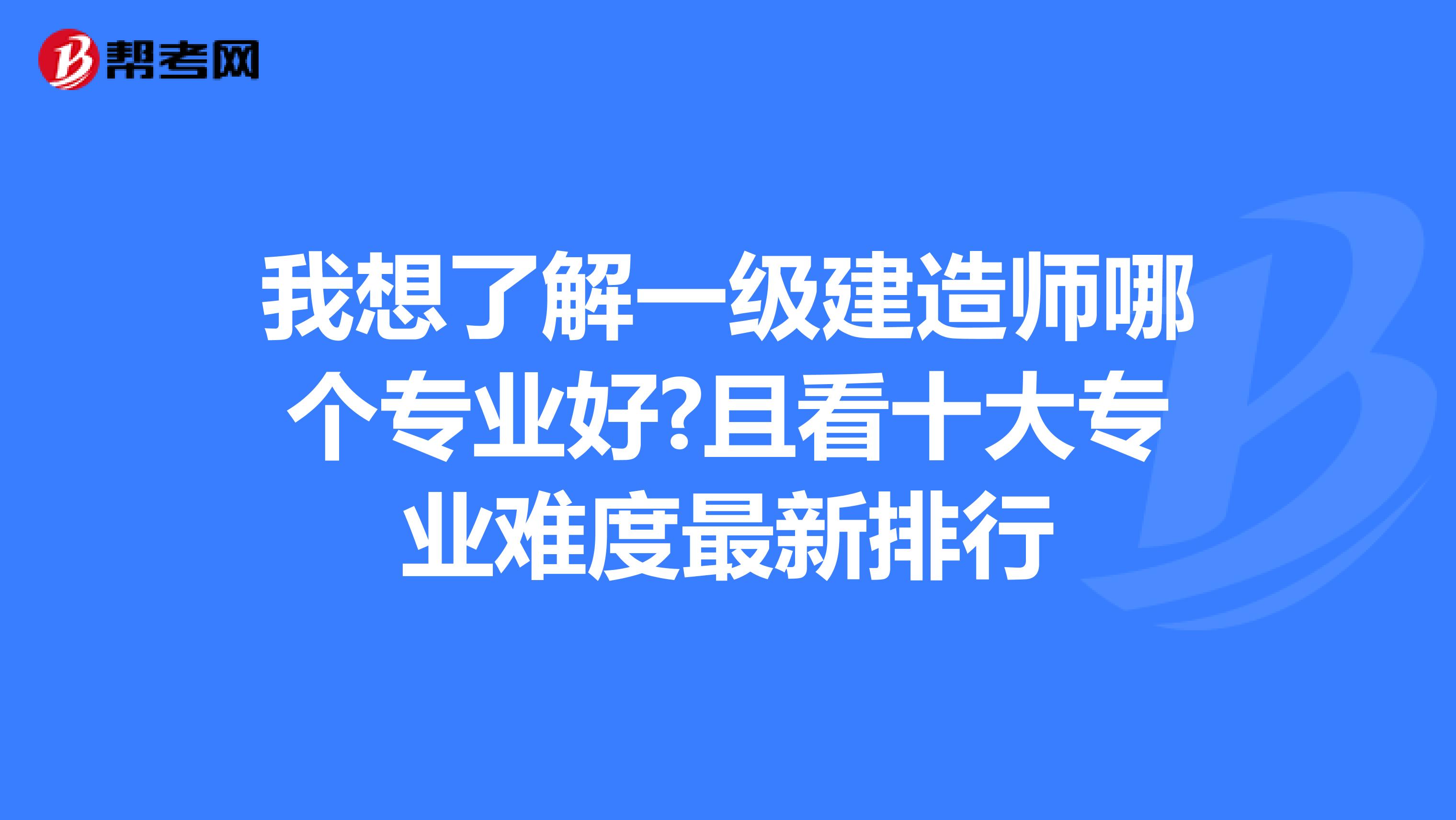 我想了解一级建造师哪个专业好?且看十大专业难度最新排行