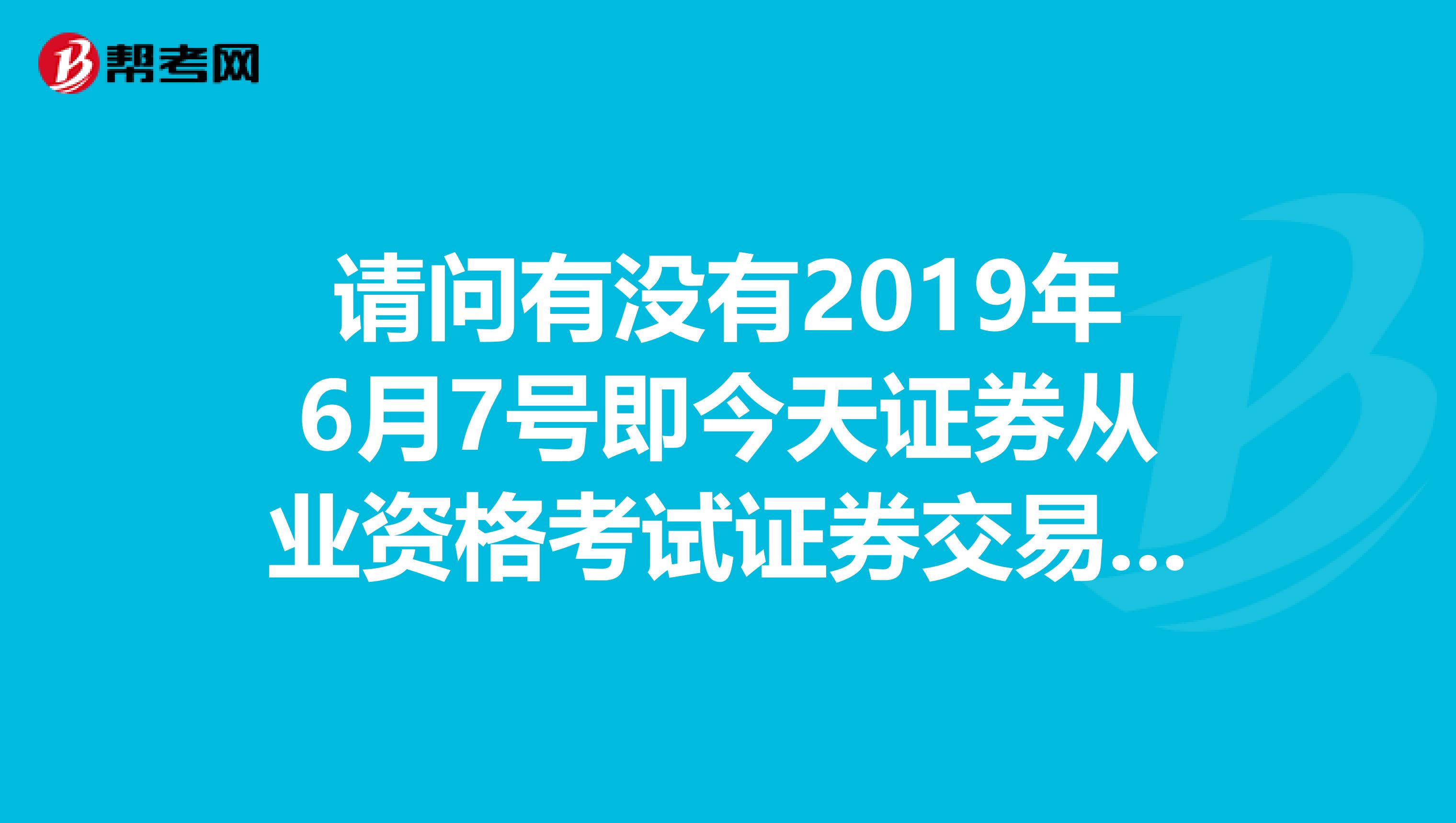 请问有没有2019年6月7号即今天证券从业资格考试证券交易的答案