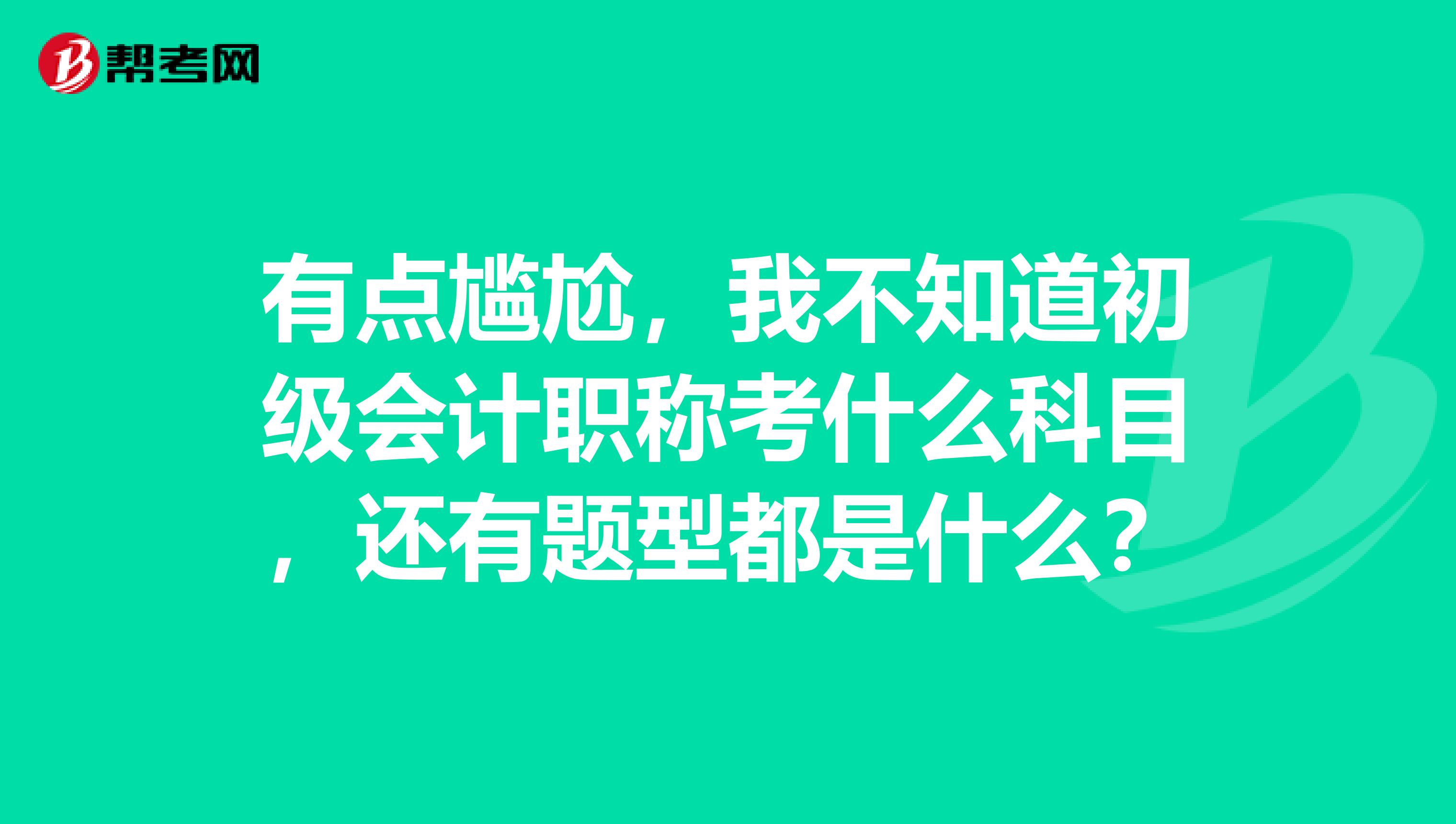 有点尴尬，我不知道初级会计职称考什么科目，还有题型都是什么？