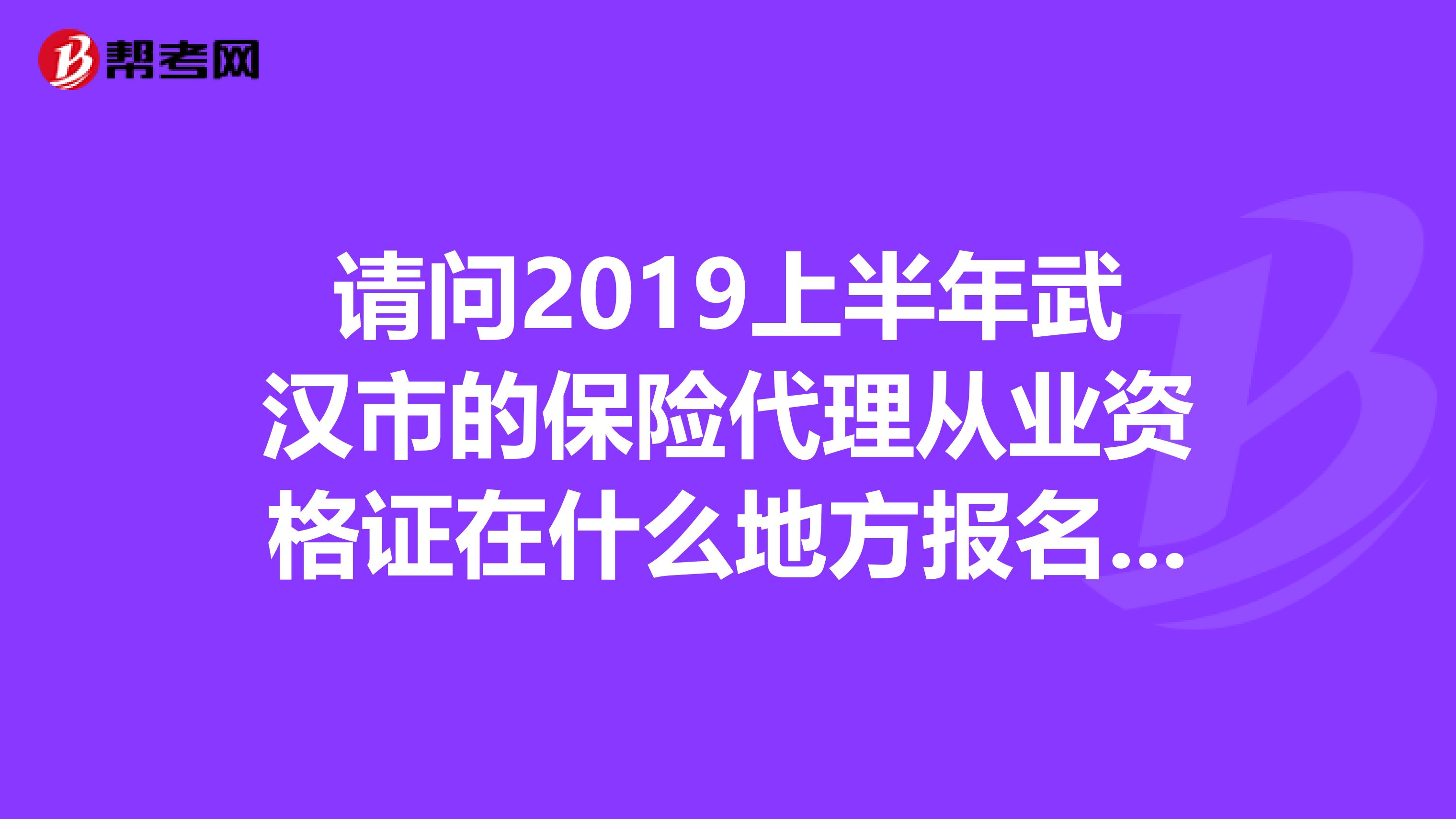 请问2019上半年武汉市的保险代理从业资格证在什么地方报名。什么时候考试。谢谢了。急急急??