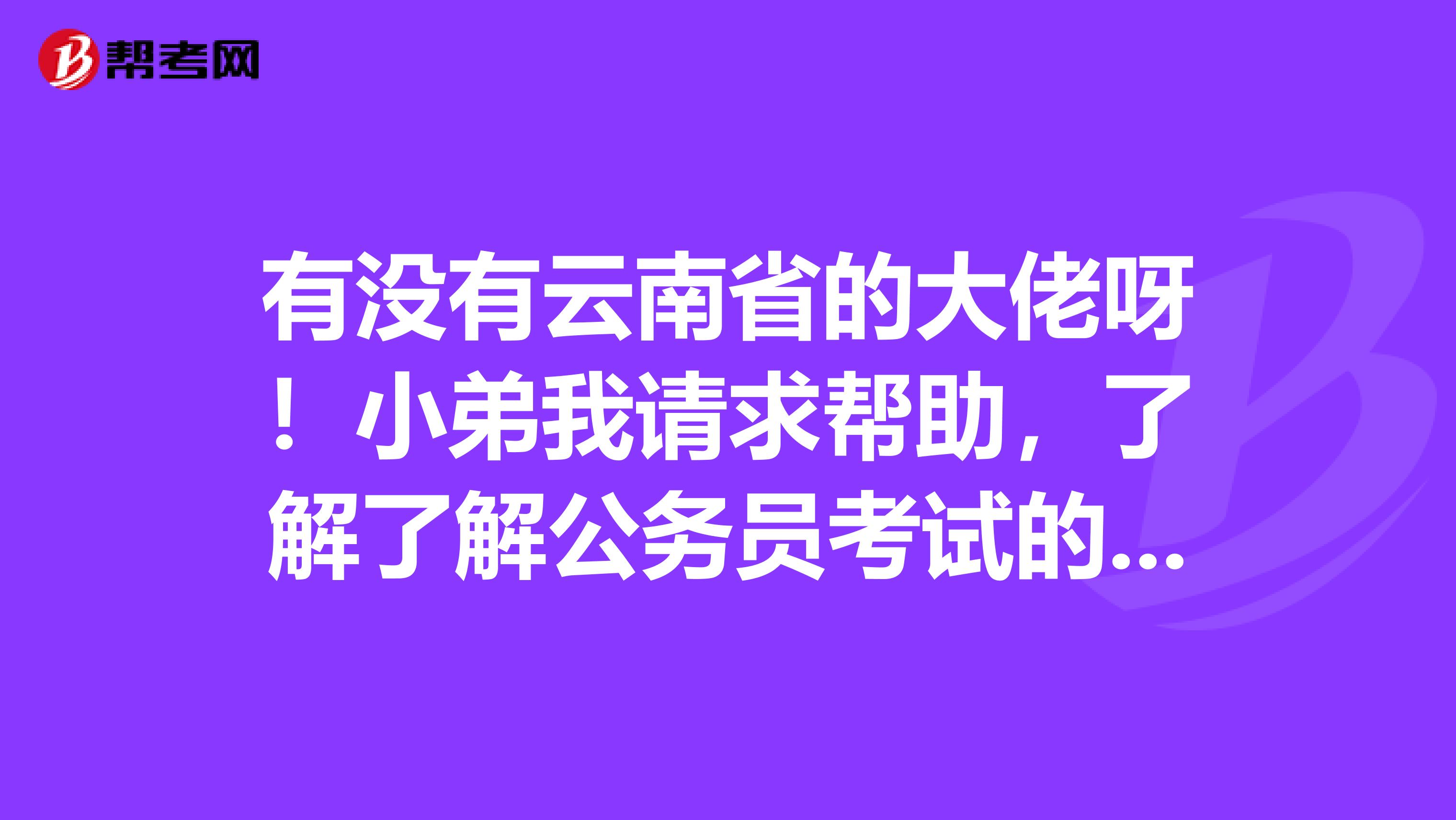 有没有云南省的大佬呀!小弟我请求帮助,了解了解公务员考试的题型!谢谢啦