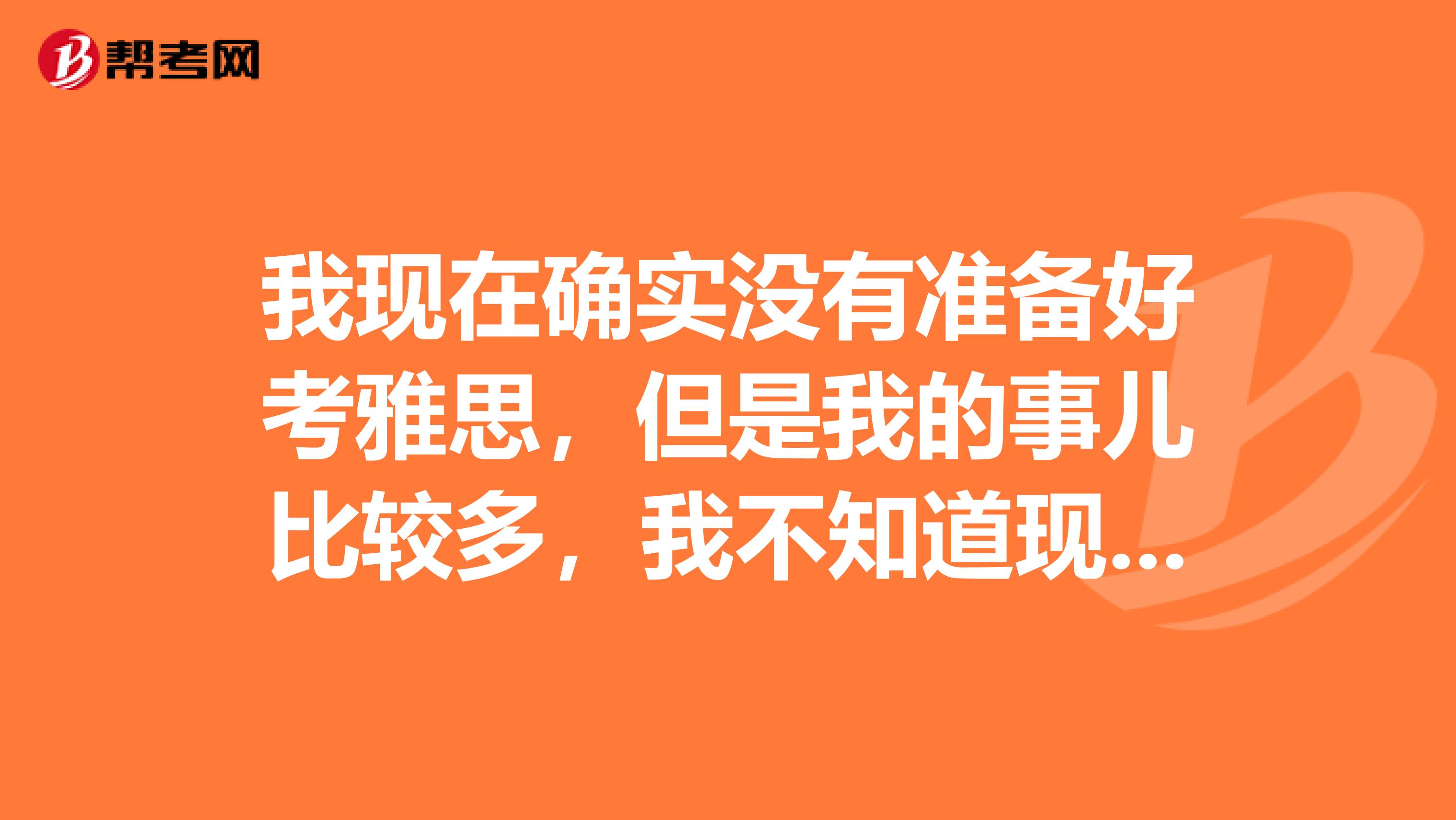 我现在确实没有准备好考雅思,但是我的事儿比较多,我不知道现在应不应该报名2月27号的考试,因为我的