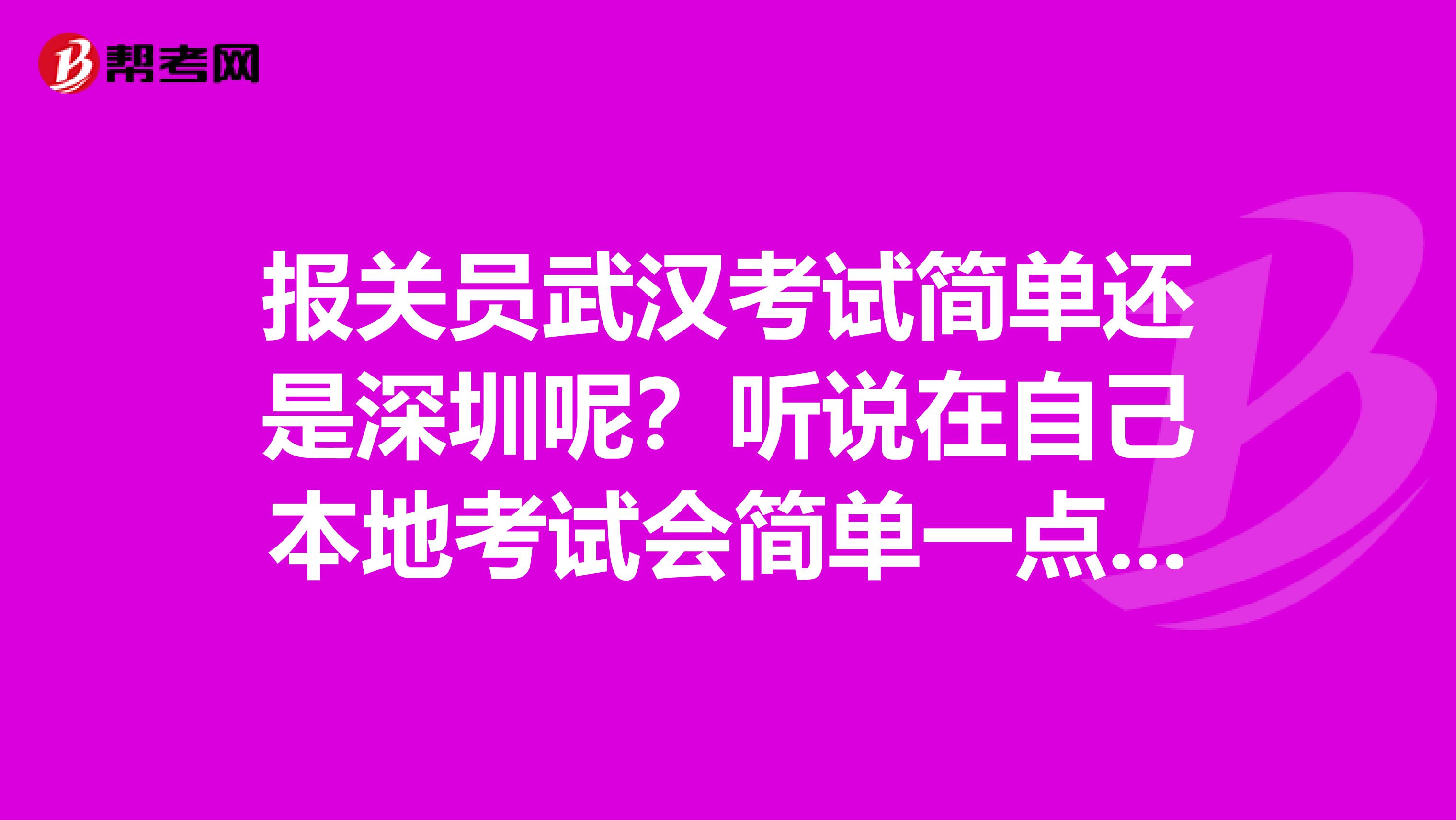 报关员武汉考试简单还是深圳呢？听说在自己本地考试会简单一点，深圳会比较难一点，是这样的吗？