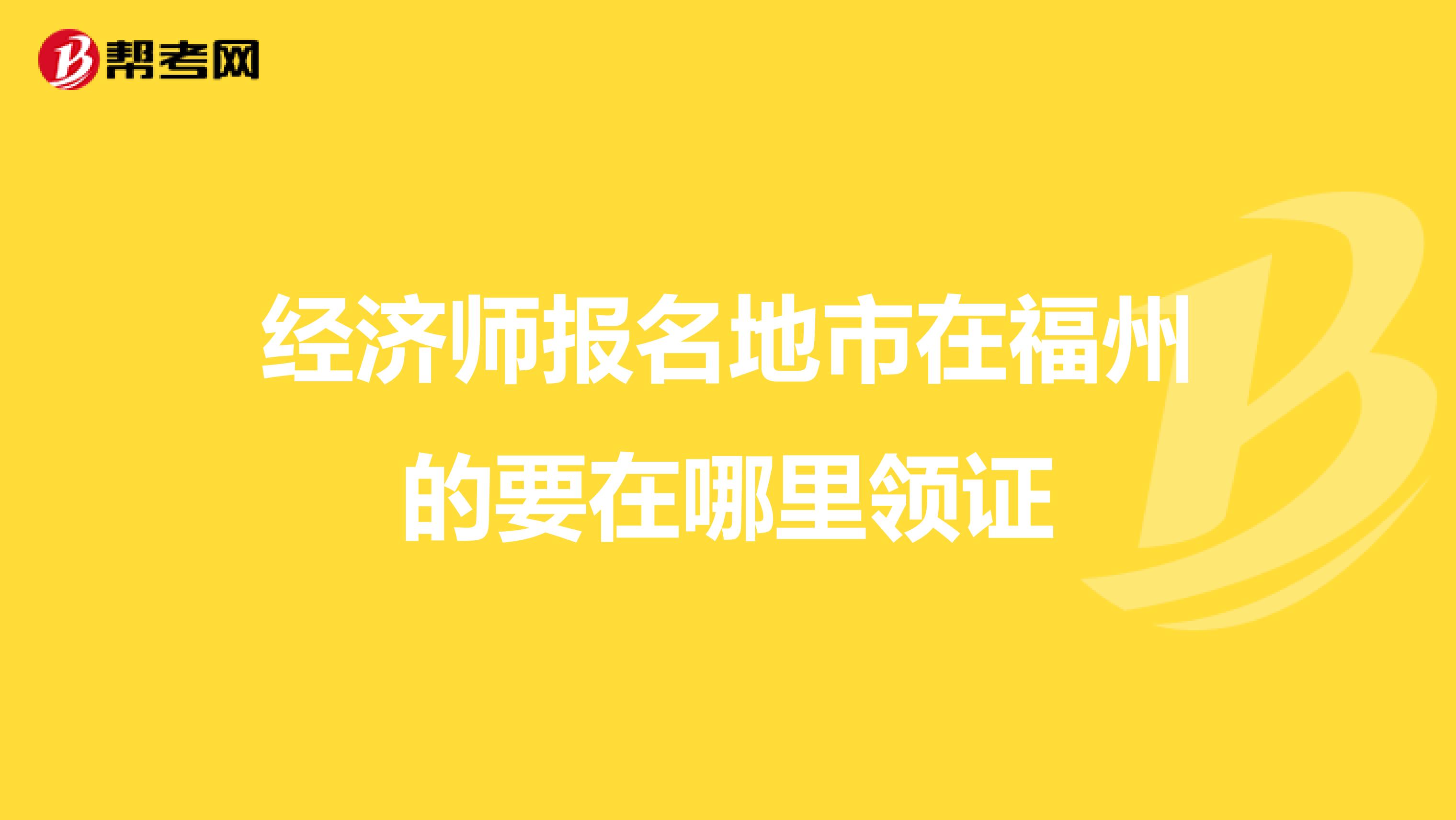 经济师报名地市在福州的要在哪里领证