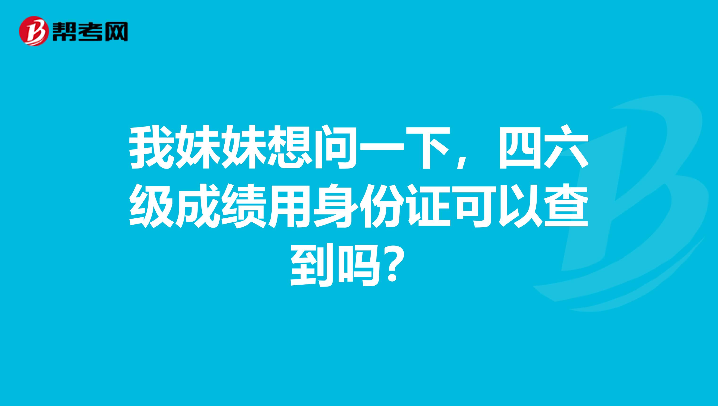 我妹妹想问一下，四六级成绩用身份证可以查到吗？