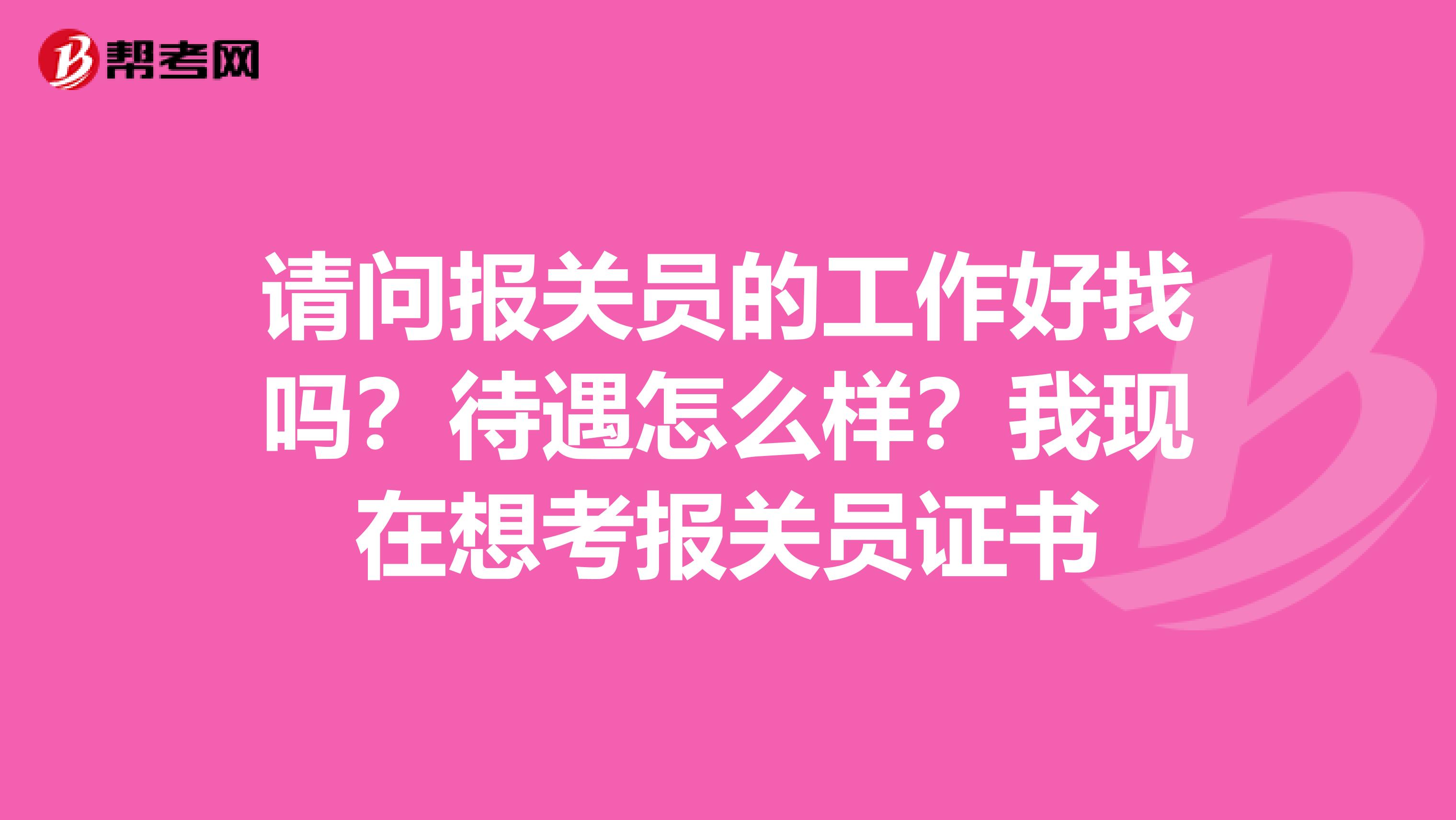 请问报关员的工作好找吗？待遇怎么样？我现在想考报关员证书