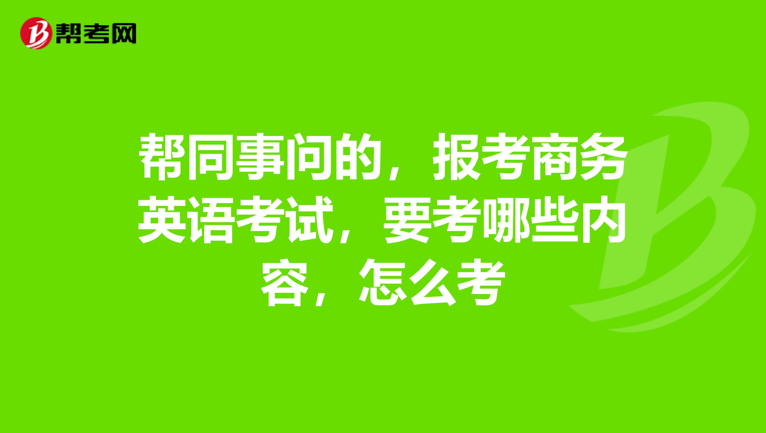 帮同事问的,报考商务英语考试,要考哪些内容,怎么考