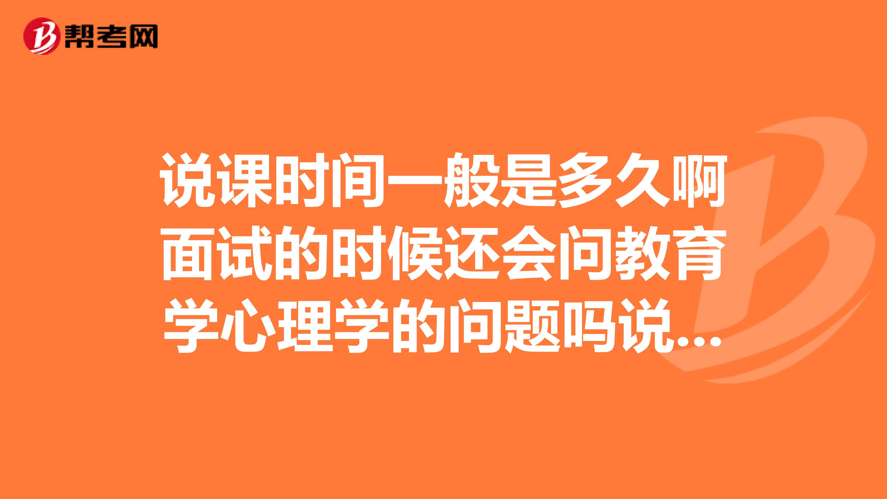 说课时间一般是多久啊面试的时候还会问教育学心理学的问题吗说课好过吗我考的是高中英语教师