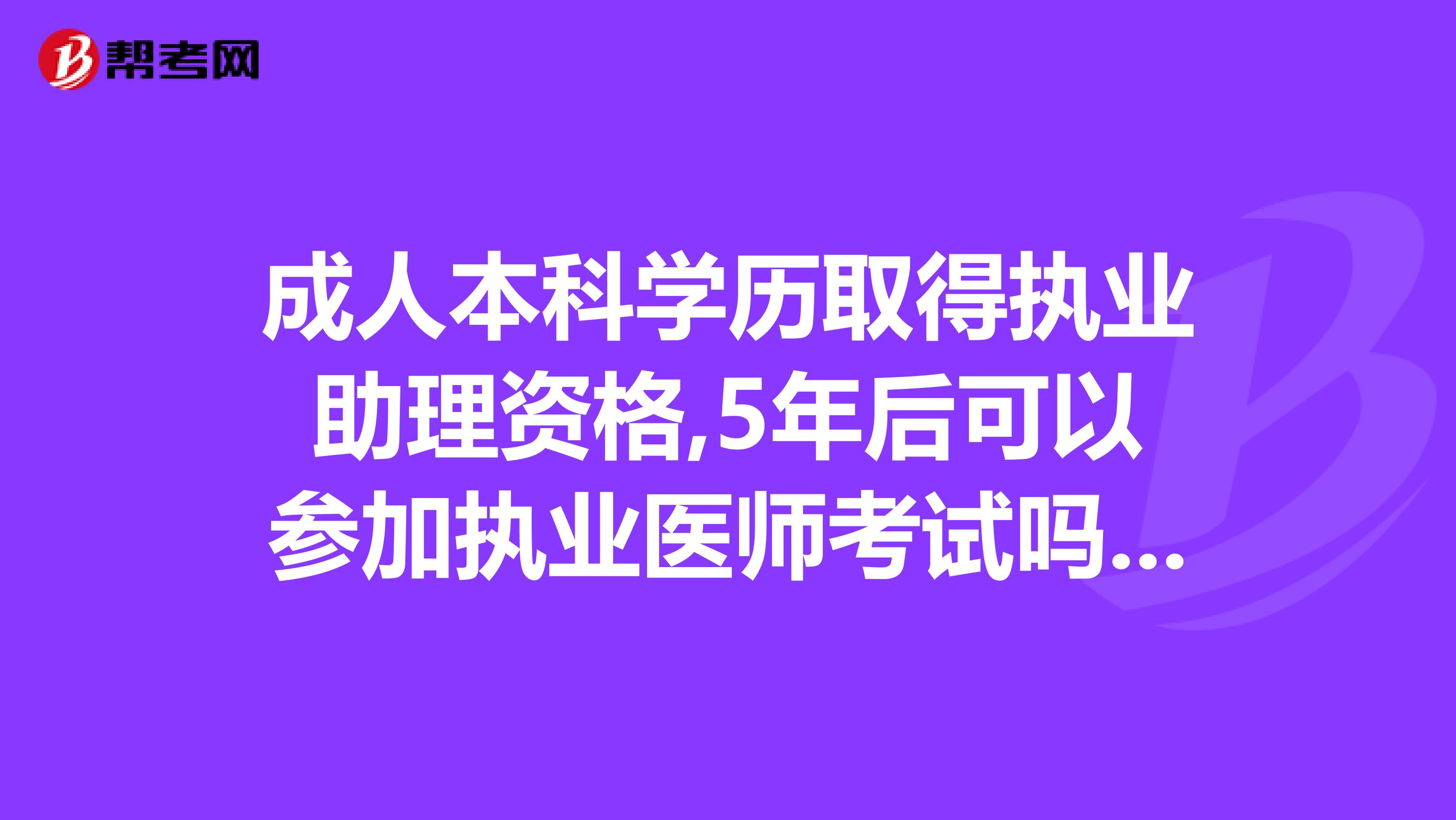 成人本科学历取得执业助理资格,5年后可以参加执业医师考试吗??报考条件具体的是什么,麻烦给我具体的讲一下,谢谢