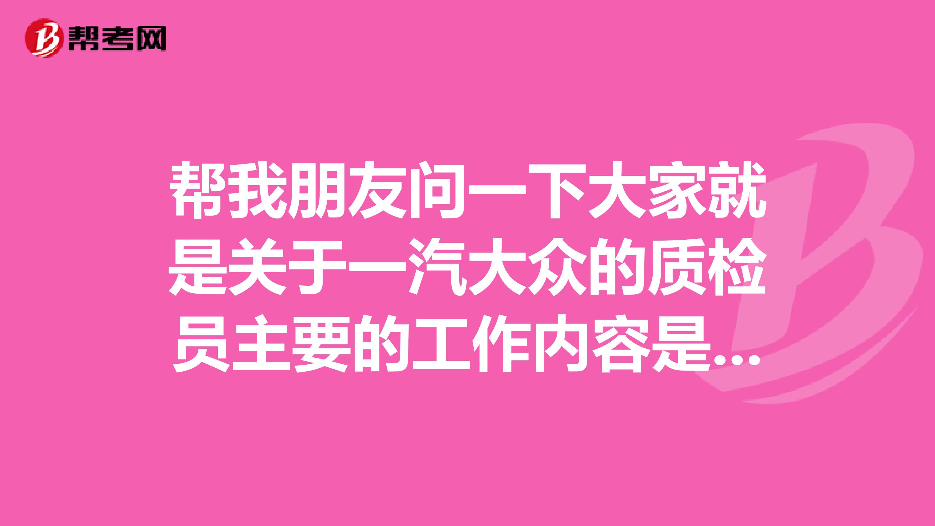 帮我朋友问一下大家就是关于一汽大众的质检员主要的工作内容是什么?他今年刚入职!