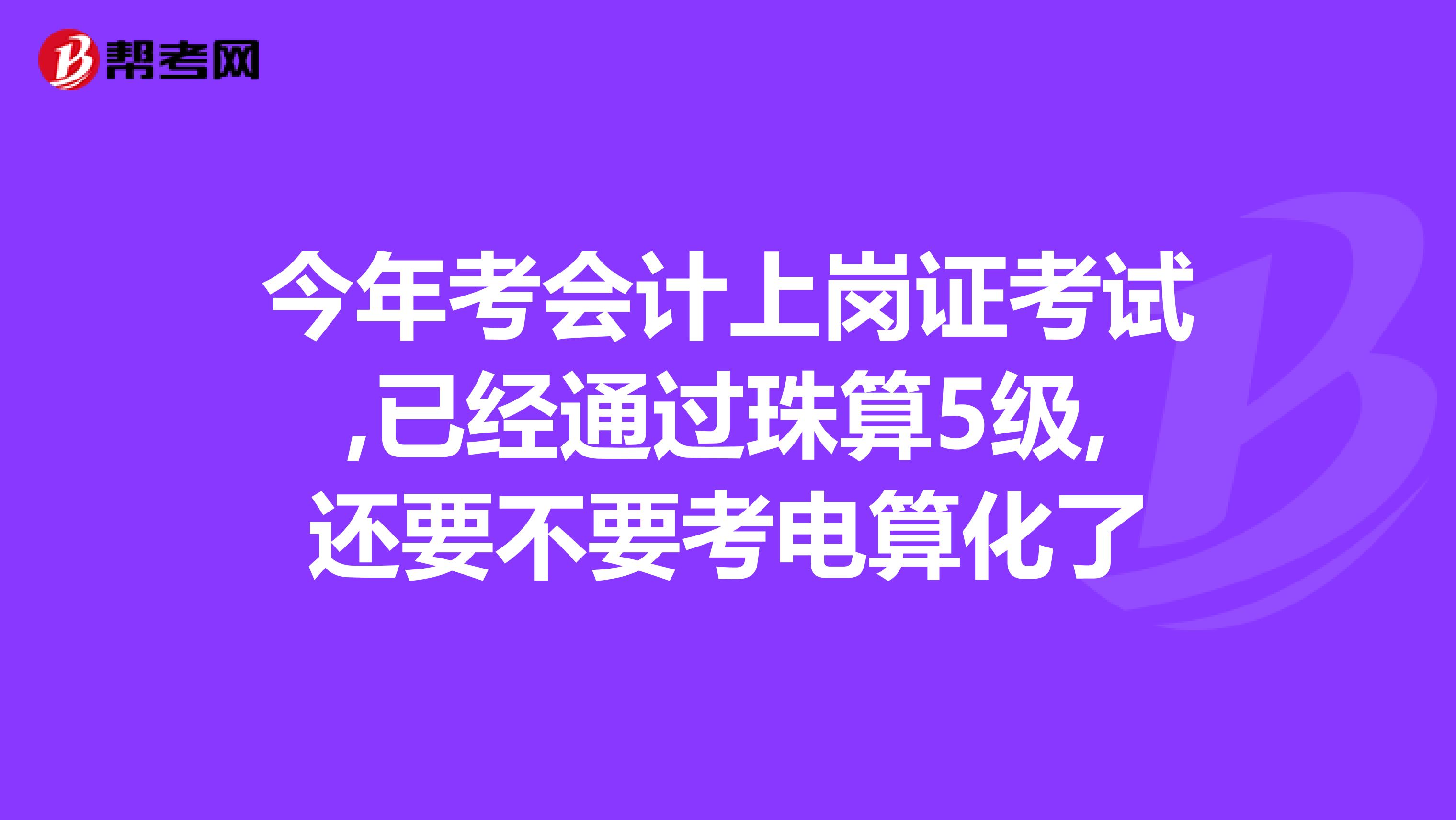 今年考会计上岗证考试,已经通过珠算5级,还要不要考电算化了